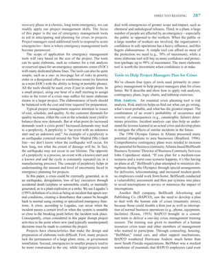 DIRECTED READING            287

recovery phase in a chronic, long-term emergency, we can             deal with emergencies of greater scope and impact, such as
readily apply our project management skills. The focus               chemical and radiological releases. Third, in a plant, a large
of this paper is the use of emergency management tools               number of people are affected by an emergency—especially
to aid in anticipating and planning for crises in projects.          the public as opposed to the workers. When the public or
Project managers need additional tools to respond to acute           a large number of workers are involved, the organization’s
emergencies—here is where emergency management tools                 conﬁdence in safe operations has a heavy inﬂuence, and this
become paramount.                                                    begets elaborateness. A simple tool can afford us most of
    The scope of application for emergency management                the protection we need (e.g., 70% of maximum), while a
tools will vary based on the size of the project. The tools          more elaborate tool will buy us more conﬁdence and protec-
can be quite elaborate, such as volumes for a risk analysis          tion (perhaps up to 99% of maximum). The more elaborate
or reserved space for an emergency operations center (EOC)           tool is worth the investment when conﬁdence is at stake.
with many dedicated phone lines. The tools can also be quite
simple, such as a one- to two-page list of risks in priority         Tools to Help Project Managers Plan for Crises
order or a designated ofﬁce or conference room (to function
as a mini-EOC) with the ability to bring in portable phones.         We’ve chosen four types of tools used primarily in emer-
All the tools should be used, even if just in simple form. In        gency management to help project managers plan for crises
a small project, using one hour of a staff meeting to assign         better. We’ll describe and show how to apply risk analyses,
roles in the event of a crisis may sufﬁce for more elaborate         contingency plans, logic charts, and tabletop exercises.
means in a larger project. The elaborateness of tools should         Risk Analysis. An essential crisis planning tool is risk
be balanced with the cost and time required for preparation.         analysis. Risk analysis helps us ﬁnd out what can go wrong,
    Typical project management requires attention to issues          what’s most probable, and what has the greatest impact. The
of cost, schedule, and quality. As the customer demands for          combination of an event’s probability of occurrence and
quality increase, either the cost or the schedule must yield to      severity of consequences (e.g., catastrophic failure) deter-
balance these new demands. But at what point do increased            mines priorities. Incident analysis can also help us under-
demands reach a crisis point? Increased demands may lead             stand the lessons learned in an actual crisis and develop plans
to a perplexity. A perplexity is “an event with an unknown           to mitigate the effects of similar incidents in the future.
start and an unknown end.” An example of a perplexity is                The 1996 Olympic Games in Atlanta presented many
an earthquake centered around the New Madrid (Mo.) fault             potential disruptions to area businesses (Bradford, 1996).
line—we don’t know when the earthquake will occur, for               Comprehensive contingency plans were needed to increase
how long, nor what the extent of damage will be. In fact,            the potential for business continuity. Atlanta-based BellSouth
the earthquake may not occur in our lifetime. The opposite           Business Systems’ Director of Business Continuity Services
of a perplexity is a process, an event with a known start and        John Copenhaver stated, “If you plan for a medium-case
a known end and the cycle is constantly repeated (as in a            scenario and a worst-case scenario happens, it’s like having
manufacturing process). The concept of perplexity helps in           no plans at all.” BellSouth’s plan attempted to minimize dis-
understanding the amount and level of uncertainty faced in           ruptions during the Olympics through special arrangements
emergency planning for projects.                                     for deliveries, telecommuting, and increased modem pools
    In this paper, a crisis could be externally generated, as in     so employees could work from home. BellSouth conducted
an earthquake, deregulation, loss of key executives through          a vulnerability assessment and then put systems into place
accidental death (airplane or automobile crash), or internally       to avoid interruptions to service or minimize the impact of
generated, as in a plant explosion or a strike. We use Lagadec’s     interruptions.
(1993) deﬁnition of a crisis as being an incident that upsets nor-      Another Bell company, BellSouth Advertising and
mal conditions, creating a disturbance that cannot be brought        Publishing Co. (BAPCO), saw the need to develop a plan
back to normal using existing or specialized emergency func-         to deal with the human side of crises (traumatic stress),
tions. A crisis, according to Lagadec, can occur when the            because those could disable a ﬁrm just as well as interrup-
incident passes a certain level or when the system is unstable       tion of normal business operations (e.g., phone, equipment,
or close to the breaking point before the incident took place.       facilities) (Kruse, 1993). BAPCO brought in a consul-
Consequently, crises considered in this paper disrupt project        tant team to deliver a one-day crisis management training
activities to the point where new (and typically unanticipated)      session. The training was given to members of a human
decisions must be made to continue the project.                      resources crisis team and other members of management
    Projects have characteristics that make the design and           who wanted to participate. Through counseling, housing,
preparation of elaborate tools difﬁcult. First, many projects        “BellMart,” rental cars, and other support mechanisms,
lack the permanence of a large plant, mine, or government            BAPCO weathered Hurricane Andrew much better than
installation. Second, emergencies in smaller projects tend to        most South Florida organizations. BellMart was a stocked
be more constrained to the site, while larger projects must          warehouse of essentials that BAPCO employees (and even
 