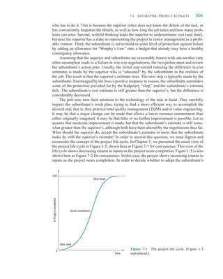 7.1 ESTIMATING PROJECT BUDGETS           301

who has to do it. This is because the superior either does not know the details of the task, or
has conveniently forgotten the details, as well as how long the job takes and how many prob-
lems can arise. Second, wishful thinking leads the superior to underestimate cost (and time),
because the superior has a stake in representing the project to senior management as a proﬁt-
able venture. Third, the subordinate is led to build-in some level of protection against failure
by adding an allowance for “Murphy’s Law” onto a budget that already may have a healthy
contingency allowance.
     Assuming that the superior and subordinate are reasonably honest with one another (any
other assumption leads to a failure in win-win negotiations), the two parties meet and review
the subordinate’s action plan. Usually, the initial step toward reducing the difference in cost
estimates is made by the superior who is “educated” by the subordinate in the realities of
the job. The result is that the superior’s estimate rises. The next step is typically made by the
subordinate. Encouraged by the boss’s positive response to reason, the subordinate surrenders
some of the protection provided for by the budgetary “slop,” and the subordinate’s estimate
falls. The subordinate’s cost estimate is still greater than the superior’s, but the difference is
considerably decreased.
     The pair now turn their attention to the technology of the task at hand. They carefully
inspect the subordinate’s work plan, trying to ﬁnd a more efﬁcient way to accomplish the
desired end; that is, they practice total quality management (TQM) and/or value engineering.
It may be that a major change can be made that allows a lower resource commitment than
either originally imagined. It may be that little or no further improvement is possible. Let us
assume that moderate improvement is made, but that the subordinate’s estimate is still some-
what greater than the superior’s, although both have been altered by the negotiations thus far.
What should the superior do, accept the subordinate’s estimate or insist that the subordinate
make do with the superior’s estimate? In order to answer this question, we must digress and
reconsider the concept of the project life cycle. In Chapter 1, we presented the usual view of
the project life cycle in Figure 1-3, shown here as Figure 7-1 for convenience. This view of the
life cycle shows decreasing returns to inputs as the project nears completion. Figure 1-5 is also
shown here as Figure 7-2 for convenience. In this case, the project shows increasing returns to
inputs as the project nears completion. In order to decide whether to adopt the subordinate’s


100
                                                 Slow finish
% Project completion




                                Quick momentum




                       Slow start

                0
                                                                      Figure 7-1 The project life cycle. (Figure 1-3
                                                               Time   reproduced.)
 