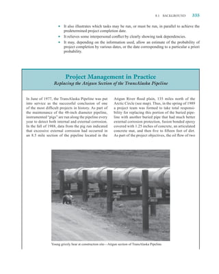 8.1     BACKGROUND   335

                    •   It also illustrates which tasks may be run, or must be run, in parallel to achieve the
                        predetermined project completion date.
                    •   It relieves some interpersonal conﬂict by clearly showing task dependencies.
                    •   It may, depending on the information used, allow an estimate of the probability of
                        project completion by various dates, or the date corresponding to a particular a priori
                        probability.




                          Project Management in Practice
                 Replacing the Atigun Section of the TransAlaska Pipeline


In June of 1977, the TransAlaska Pipeline was put           Atigun River ﬂood plain, 135 miles north of the
into service as the successful conclusion of one            Arctic Circle (see map). Thus, in the spring of 1989
of the most difﬁcult projects in history. As part of        a project team was formed to take total responsi-
the maintenance of the 48-inch diameter pipeline,           bility for replacing this portion of the buried pipe-
instrumented “pigs” are run along the pipeline every        line with another buried pipe that had much better
year to detect both internal and external corrosion.        external corrosion protection, fusion bonded epoxy
In the fall of 1988, data from the pig run indicated        covered with 1.25 inches of concrete, an articulated
that excessive external corrosion had occurred in           concrete mat, and then ﬁve to ﬁfteen feet of dirt.
an 8.5 mile section of the pipeline located in the          As part of the project objectives, the oil ﬂow of two




                Young grizzly bear at construction site—Atigun section of TransAlaska Pipeline.
 
