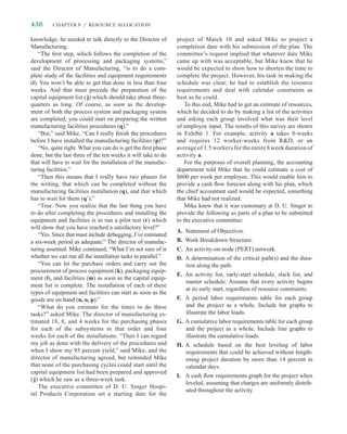 430      CHAPTER 9 / RESOURCE ALLOCATION


knowledge, he needed to talk directly to the Director of       project of March 10 and asked Mike to project a
Manufacturing.                                                 completion date with his submission of the plan. The
    “The ﬁrst step, which follows the completion of the        committee’s request implied that whatever date Mike
development of processing and packaging systems,”              came up with was acceptable, but Mike knew that he
said the Director of Manufacturing, “is to do a com-           would be expected to show how to shorten the time to
plete study of the facilities and equipment requirements       complete the project. However, his task in making the
(i). You won’t be able to get that done in less than four      schedule was clear; he had to establish the resource
weeks. And that must precede the preparation of the            requirements and deal with calendar constraints as
capital equipment list ( j) which should take about three-     best as he could.
quarters as long. Of course, as soon as the develop-               To this end, Mike had to get an estimate of resources,
ment of both the process system and packaging system           which he decided to do by making a list of the activities
are completed, you could start on preparing the written        and asking each group involved what was their level
manufacturing facilities procedures (q).”                      of employee input. The results of this survey are shown
    “But,” said Mike, “Can I really ﬁnish the procedures       in Exhibit 1. For example, activity a takes 8-weeks
before I have installed the manufacturing facilities (p)?”     and requires 12 worker-weeks from RD, or an
    “No, quite right. What you can do is get the ﬁrst phase    average of 1.5 workers for the entire 8 week duration of
done, but the last three of the ten weeks it will take to do   activity a.
that will have to wait for the installation of the manufac-        For the purposes of overall planning, the accounting
turing facilities.”                                            department told Mike that he could estimate a cost of
    “Then this means that I really have two phases for         $600 per week per employee. This would enable him to
the writing, that which can be completed without the           provide a cash ﬂow forecast along with his plan, which
manufacturing facilities installation (q), and that which      the chief accountant said would be expected, something
has to wait for them (q’).”                                    that Mike had not realized.
    “True. Now you realize that the last thing you have            Mike knew that it was customary at D. U. Singer to
to do after completing the procedures and installing the       provide the following as parts of a plan to be submitted
equipment and facilities is to run a pilot test (r) which      to the executive committee:
will show that you have reached a satisfactory level?”
                                                               A.   Statement of Objectives.
    “Yes. Since that must include debugging, I’ve estimated
a six-week period as adequate.” The director of manufac-       B.   Work Breakdown Structure.
turing assented. Mike continued, “What I’m not sure of is      C.   An activity-on-node (PERT) network.
whether we can run all the installation tasks in parallel.”    D.   A determination of the critical path(s) and the dura-
    “You can let the purchase orders and carry out the              tion along the path.
procurement of process equipment (k), packaging equip-
                                                               E. An activity list, early-start schedule, slack list, and
ment (l), and facilities (m) as soon as the capital equip-
                                                                  master schedule. Assume that every activity begins
ment list is complete. The installation of each of these
                                                                  at its early start, regardless of resource constraints.
types of equipment and facilities can start as soon as the
goods are on hand (n, o, p).”                                  F. A period labor requirements table for each group
    “What do you estimate for the times to do these               and the project as a whole. Include bar graphs to
tasks?” asked Mike. The director of manufacturing es-             illustrate the labor loads.
timated 18, 8, and 4 weeks for the purchasing phases           G. A cumulative labor requirements table for each group
for each of the subsystems in that order and four                 and the project as a whole. Include line graphs to
weeks for each of the installations. “Then I can regard           illustrate the cumulative loads.
my job as done with the delivery of the procedures and         H. A schedule based on the best leveling of labor
when I show my 95 percent yield,” said Mike, and the              requirements that could be achieved without length-
director of manufacturing agreed, but reminded Mike               ening project duration by more than 14 percent in
that none of the purchasing cycles could start until the          calendar days.
capital equipment list had been prepared and approved
                                                               I. A cash ﬂow requirements graph for the project when
( j) which he saw as a three-week task.
                                                                  leveled, assuming that charges are uniformly distrib-
    The executive committee of D. U. Singer Hospi-
                                                                  uted throughout the activity.
tal Products Corporation set a starting date for the
 