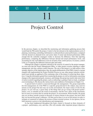 C         H                A                P               T               E               R

                                     11
                  Project Control



    In the previous chapter, we described the monitoring and information gathering process that
    would help the PM control the project. Control is the last element in the implementation cycle of
    planning–monitoring–controlling. Information is collected about system performance, compared
    with the desired (or planned) level, and action taken if actual and desired performance differ
    enough that the controller (manager) wishes to decrease the difference. Note that reporting
    performance, comparing the differences between desired and actual performance levels, and
    accounting for why such differences exist are all parts of the control process. In essence, control
    is the act of reducing the difference between plan and reality.
          Although this chapter is primarily directed to the exercise of control by the project manager,
    we must note that the Project Management Ofﬁce, or other project overseer reporting to upper
    management, also has a project control function. The aim of the project is to help achieve some
    strategic objective of the organization; thus, the regular deliberations of the PMO, council, or group
    charged with implementing the Project Portfolio Process (or any other project selection mecha-
    nism) must include an appraisal of the continuing value of the project in achieving those objec-
    tives. Using the information gained from monitoring the project, as well as information concerning
    changes in the organizational goals, resources, and strategy, this group may need to take some form
    of action (control) regarding the project, such as redirecting it, getting it back on track, or perhaps
    even terminating it. (We discuss the various forms and conditions of termination in Chapter 13.)
          A special kind of control is exercised through risk management. The group responsible
    for risk management, be it the PMO or a speciﬁc group devoted to the subject, may exert its
    actions on the project but also may act on the environment, the major source of risk for the
    project. As you will see, a great many of the things that can go wrong with project perfor-
    mance, cost, or schedule are the result of uncertainty. And the lion’s share of the uncertainty
    has its source in systems that lie outside the project, its environment. When feasible, the group
    may act on these outside systems to decrease or remove threats to the project, but most often
    they are beyond the group’s inﬂuence. All that can be done is to act on the project in order to
    mitigate or counteract or enhance the actions of these external systems. In our opinion, far too
    little attention is given to risk identiﬁcation and management.
          As has been emphasized throughout this book, control is focused on three elements of
    a project—performance, cost, and time. (We will consider other important project objectives


                                                                                                     475
 