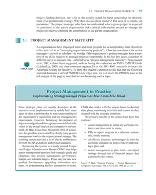 2.1   PROJECT MANAGEMENT MATURITY                    39

                 project funding decision, nor is he or she usually asked for input concerning the develop-
                 ment of organizational strategy. Why then discuss these matters? The answer is simple, yet
                 persuasive. The project manager who does not understand what a given project is expected
                 to contribute to the parent organization lacks critical information needed to manage the
                 project in order to optimize its contribution to the parent organization.


   2.1 PROJECT MANAGEMENT MATURITY

                 As organizations have employed more and more projects for accomplishing their objectives
                 (often referred to as “managing organizations by projects”), it has become natural for senior
                 managers—as well as scholars—to wonder if the organization’s project managers have a mas-
                 tery of the skills required to manage projects competently. In the last few years, a number of
                 different ways to measure this—referred to as “project management maturity” (Pennypacker
                 et al., 2003)—have been suggested, such as basing the evaluation on PMI’s PMBOK Guide
                 (Lubianiker, 2000; see also www.pmi.org/opm3/) or the ISO 9001 standards (contact the
 PMBOK Guide
                 American Society for Quality). To draw the student’s attention to the fact that the following
                 material discusses a critical PMBOK knowledge area, we will insert the PMBOK icon in the
                 left margin of the page to note that we are discussing such a topic.




                          Project Management in Practice
             Implementing Strategy through Projects at Blue Cross/Blue Shield


Since strategic plans are usually developed at the         CPAG also works with the project teams to develop
executive level, implementation by middle level man-       their plans, monitoring activities and reports so they
agers is often a problem due to poor understanding of      dovetail with the strategic intentions.
the organization’s capabilities and top management’s           The primary beneﬁts of the system have been that
expectations. However, bottom-up development of            it allows:
departmental goals and future plans invariably lacks the
vision of the overall market and competitive environ-         •   senior management to select any corporate ini-
                                                                  tiative and determine its status;
ment. At Blue Cross/Blue Shield (BC/BS) of Louisi-
ana, this problem was avoided by closely tying project        •   PMs to report progress in a relevant, system-
management tools to the organizational strategy. The              atic, timely manner;
resulting system provided a set of checks and balances        •   all ofﬁcers, directors, and managers to view the
for both BC/BS executives and project managers.                   corporate initiatives in terms of the overall stra-
   Overseeing the system is a newly created Corpo-                tegic plan; and
rate Project Administration Group (CPAG) that helps           •   senior management to plan, track, and adjust
senior management translate their strategic goals and             strategy through use of ﬁnancial project data
objectives into project management performance,                   captured by the system.
budget, and schedule targets. These may include new
product development, upgrading information sys-            Source: P. Diab, “Strategic Planning    Project Management
tems, or implementing facility automation systems.         Competitive Advantage,” PM Network, July 1998, pp. 25–28.
 