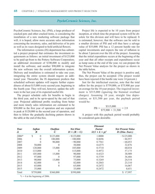 48     CHAPTER 2 / STRATEGIC MANAGEMENT AND PROJECT SELECTION



                                              PsychoCeramic Sciences, Inc.

PsychoCeramic Sciences, Inc. (PSI), a large producer of          Project life is expected to be 10 years from project
cracked pots and other cracked items, is considering the      inception, at which time the proposed system will be ob-
installation of a new marketing software package that         solete for this division and will have to be replaced. It
will, it is hoped, allow more accurate sales information      is estimated, however, that the software can be sold to
concerning the inventory, sales, and deliveries of its pots   a smaller division of PSI and will thus have a salvage
as well as its vases designed to hold artiﬁcial ﬂowers.       value of $35,000. PSI has a 12 percent hurdle rate for
   The information systems (IS) department has submit-        capital investments and expects the rate of inﬂation to
ted a project proposal that estimates the investment re-      be about 3 percent over the life of the project. Assuming
quirements as follows: an initial investment of $125,000      that the initial expenditure occurs at the beginning of the
to be paid up-front to the Pottery Software Corporation;      year and that all other receipts and expenditures occur
an additional investment of $100,000 to modify and            as lump sums at the end of the year, we can prepare the
install the software; and another $90,000 to integrate        Net Present Value analysis for the project as shown in
the new software into the overall information system.         the table below.
Delivery and installation is estimated to take one year;         The Net Present Value of the project is positive and,
integrating the entire system should require an addi-         thus, the project can be accepted. (The project would
tional year. Thereafter, the IS department predicts that      have been rejected if the hurdle rate were 14 percent.)
scheduled software updates will require further expen-           Just for the intellectual exercise, note that the total
ditures of about $15,000 every second year, beginning in      inﬂow for the project is $759,000, or $75,900 per year
the fourth year. They will not, however, update the soft-     on average for the 10 year project. The required invest-
ware in the last year of its expected useful life.            ment is $315,000 (ignoring the biennial overhaul
   The project schedule calls for beneﬁts to begin in         charges). Assuming 10 year, straight line depre-
the third year, and to be up-to-speed by the end of that      ciation, or $31,500 per year, the payback period
year. Projected additional proﬁts resulting from better       would be:
and more timely sales information are estimated to be
                                                                                       $315,000
$50,000 in the ﬁrst year of operation and are expected                      PB                            2.9
to peak at $120,000 in the second year of operation, and                           $75,900 31,500
then to follow the gradually declining pattern shown in          A project with this payback period would probably
the table at the end of this box.                             be considered quite desirable.


                                                                             Discount
   Year            Inﬂow                 Outﬂow        Net Flow               Factor             Net Present Value
   A                 B                     C          D (B C)             1/(1 k p)t              D (Disc. Fact.)
   2006*          $      0               $125,000      $125,000                1.0000                   $125,000
   2006                  0                100,000       100,000                0.8696                     86,957
   2007                  0                 90,000        90,000                0.7561                     68,053
   2008             50,000                      0        50,000                0.6575                     32,876
   2009            120,000                 15,000       105,000                0.5718                     60,034
   2010            115,000                      0       115,000                0.4972                     57,175
   2011            105,000                 15,000        90,000                0.4323                     38,909
   2012             97,000                      0        97,000                0.3759                     36,466
   2013             90,000                 15,000        75,000                0.3269                     24,518
   2014             82,000                      0        82,000                0.2843                     23,310
   2015             65,000                      0        65,000                0.2472                     16,067
   2015             35,000                               35,000                0.2472                      8,651
   Total          $759,000               $360,000      $399,000                                         $ 17,997
      *t   0 at the beginning of 2006.
 