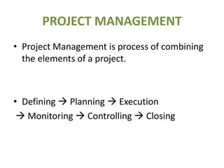 PROJECT MANAGEMENT
• Project Management is process of combining
  the elements of a project.



• Defining  Planning  Execution
  Monitoring  Controlling  Closing
 