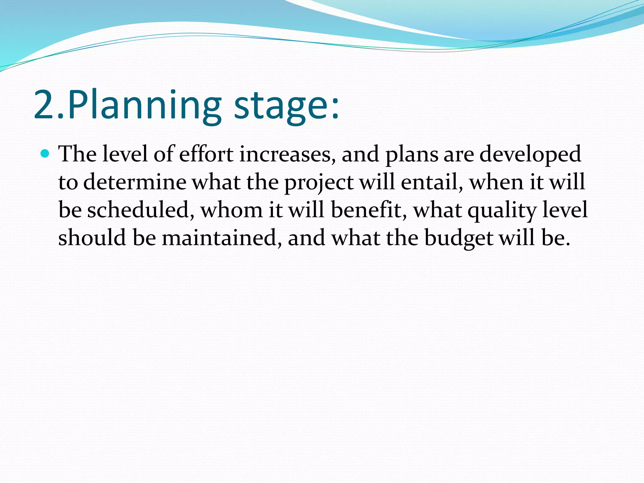 2.Planning stage:
 The level of effort increases, and plans are developed
to determine what the project will entail, when it will
be scheduled, whom it will benefit, what quality level
should be maintained, and what the budget will be.
 