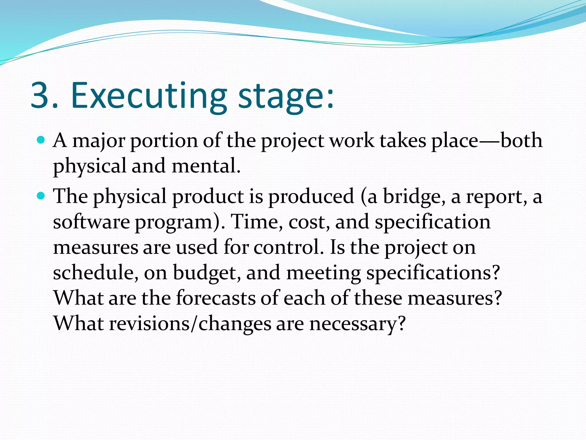 3. Executing stage:
 A major portion of the project work takes place—both
physical and mental.
 The physical product is produced (a bridge, a report, a
software program). Time, cost, and specification
measures are used for control. Is the project on
schedule, on budget, and meeting specifications?
What are the forecasts of each of these measures?
What revisions/changes are necessary?
 