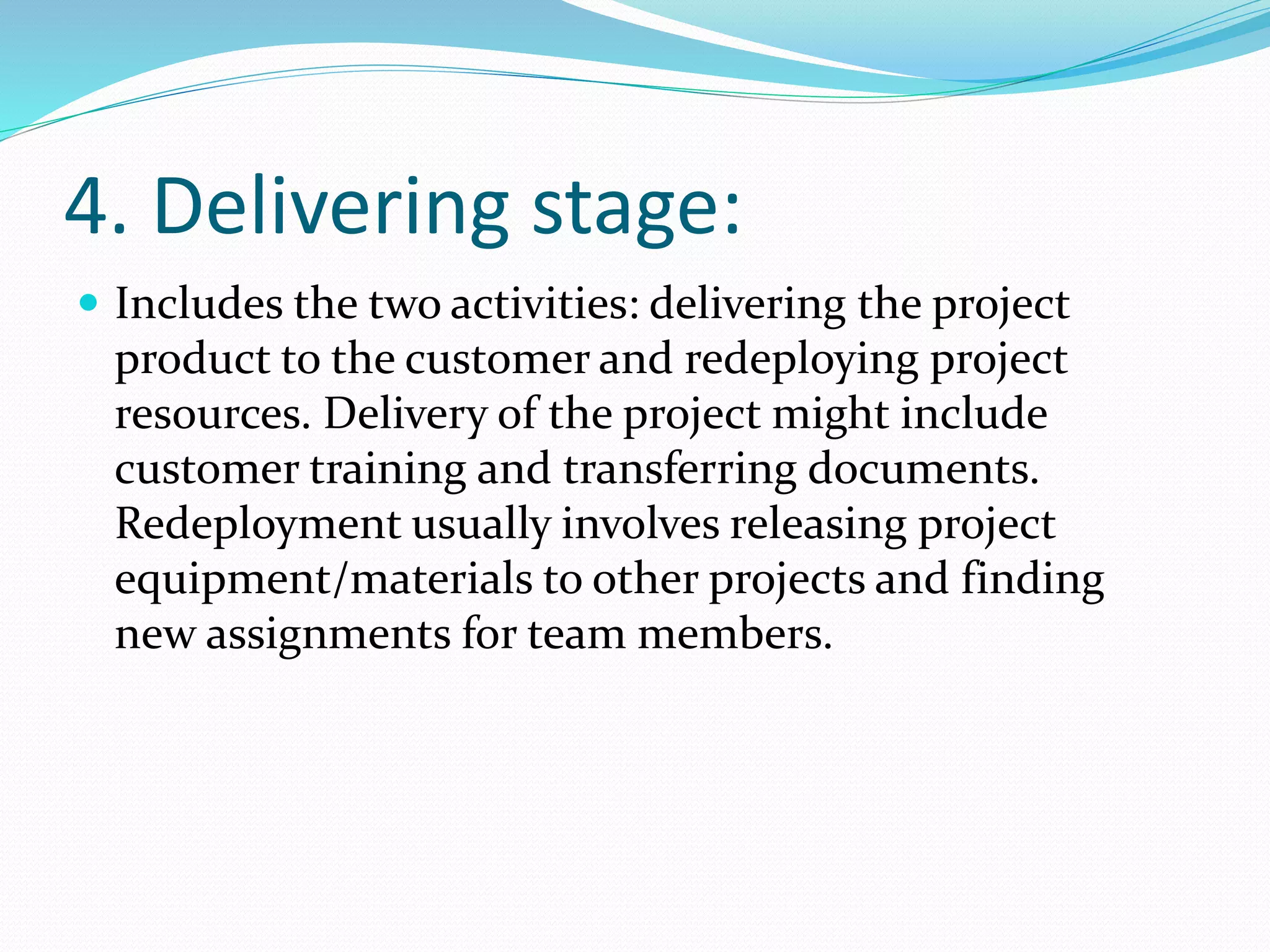 4. Delivering stage:
 Includes the two activities: delivering the project
product to the customer and redeploying project
resources. Delivery of the project might include
customer training and transferring documents.
Redeployment usually involves releasing project
equipment/materials to other projects and finding
new assignments for team members.
 
