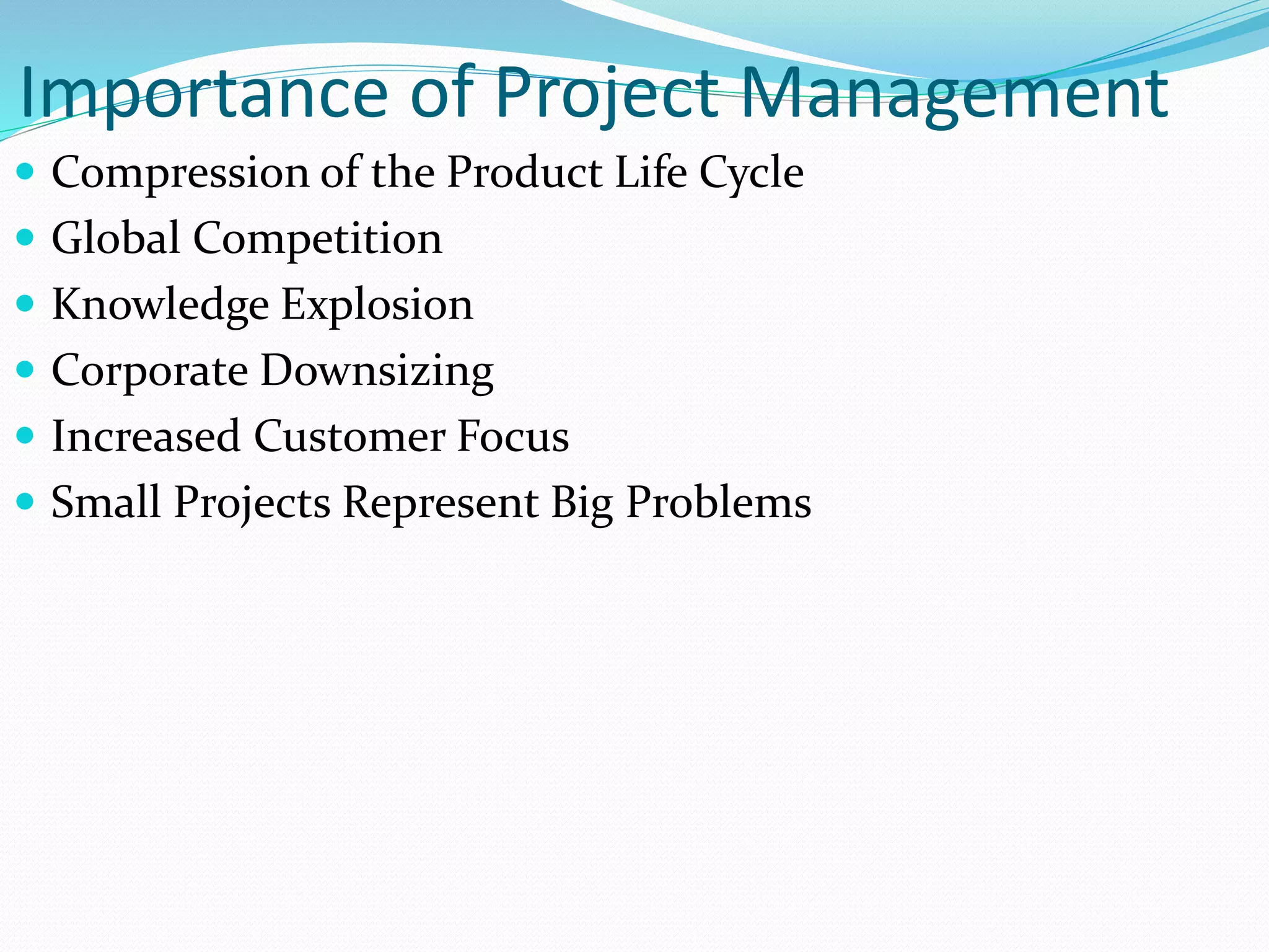 Importance of Project Management
 Compression of the Product Life Cycle
 Global Competition
 Knowledge Explosion
 Corporate Downsizing
 Increased Customer Focus
 Small Projects Represent Big Problems
 