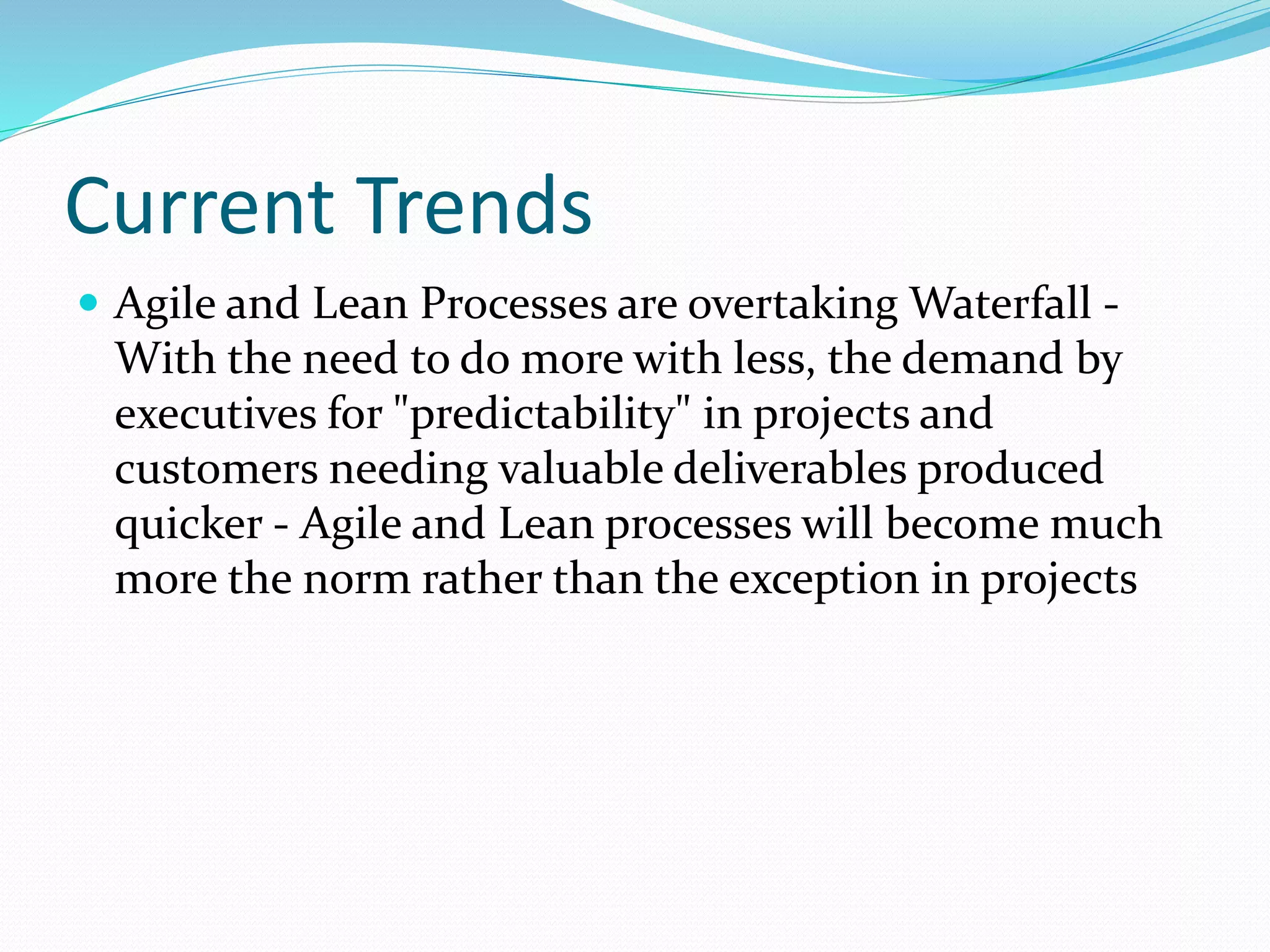 Current Trends
 Agile and Lean Processes are overtaking Waterfall -
With the need to do more with less, the demand by
executives for "predictability" in projects and
customers needing valuable deliverables produced
quicker - Agile and Lean processes will become much
more the norm rather than the exception in projects
 