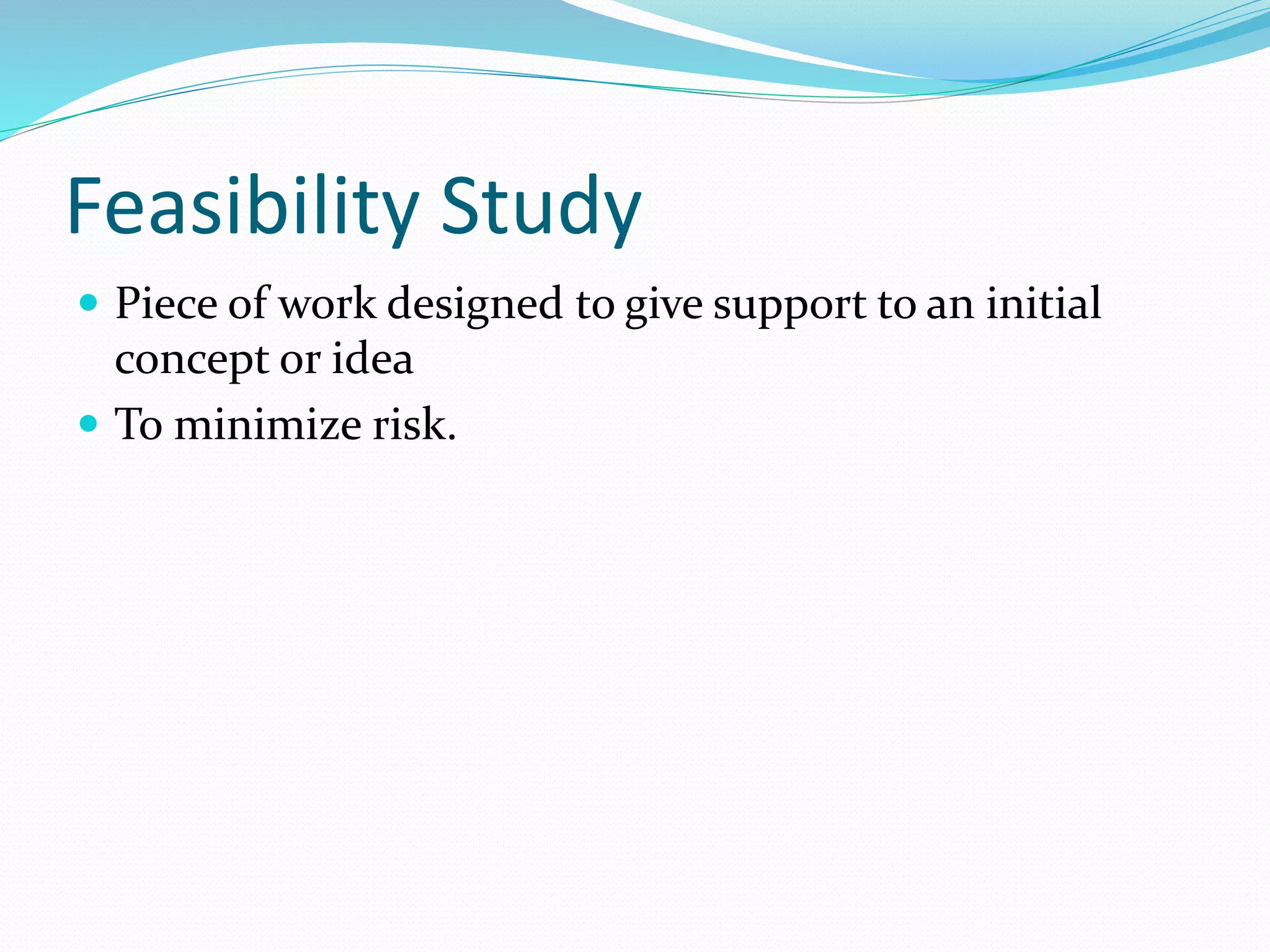 Feasibility Study
 Piece of work designed to give support to an initial
concept or idea
 To minimize risk.
 