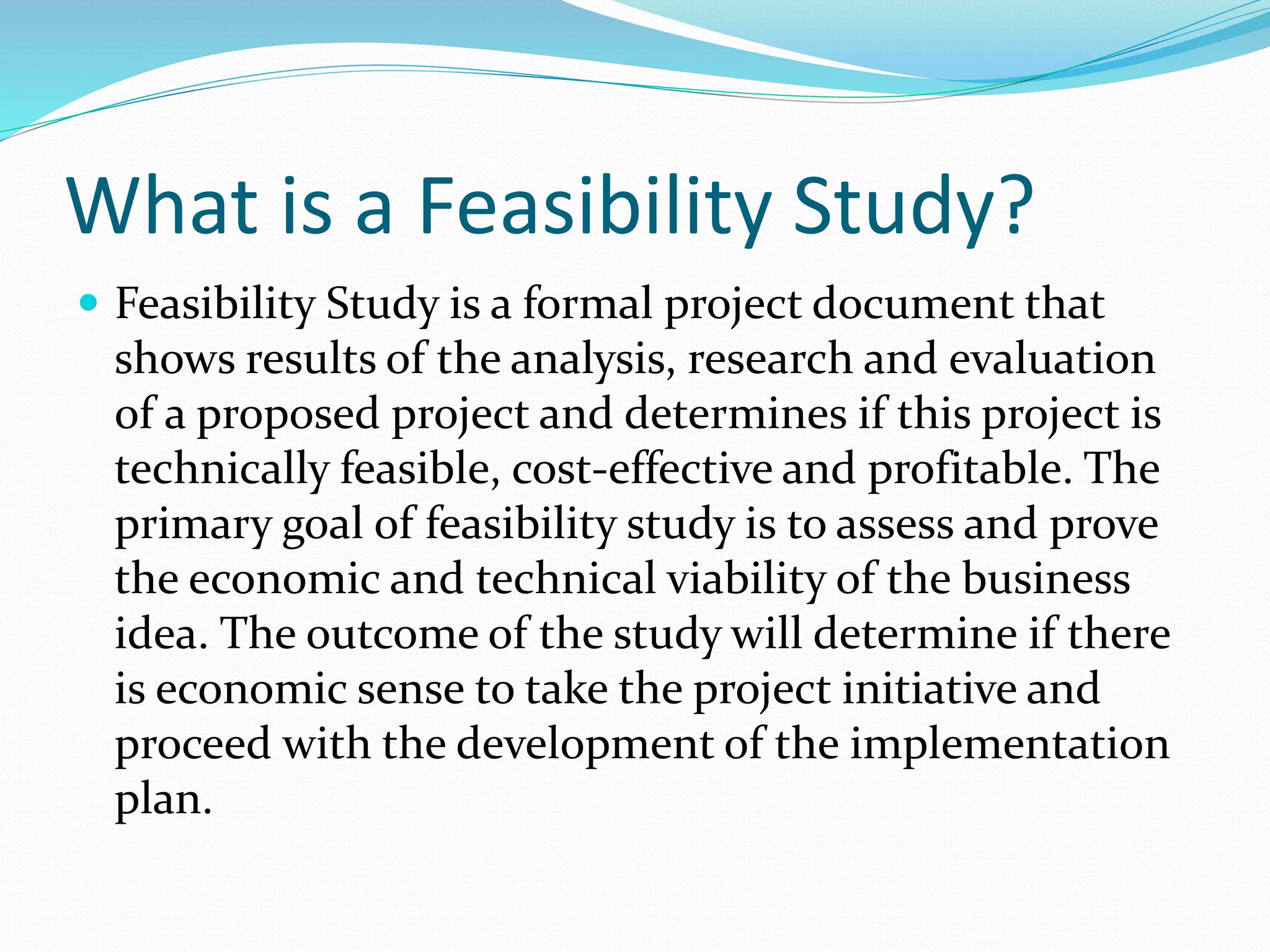 What is a Feasibility Study?
 Feasibility Study is a formal project document that
shows results of the analysis, research and evaluation
of a proposed project and determines if this project is
technically feasible, cost-effective and profitable. The
primary goal of feasibility study is to assess and prove
the economic and technical viability of the business
idea. The outcome of the study will determine if there
is economic sense to take the project initiative and
proceed with the development of the implementation
plan.
 