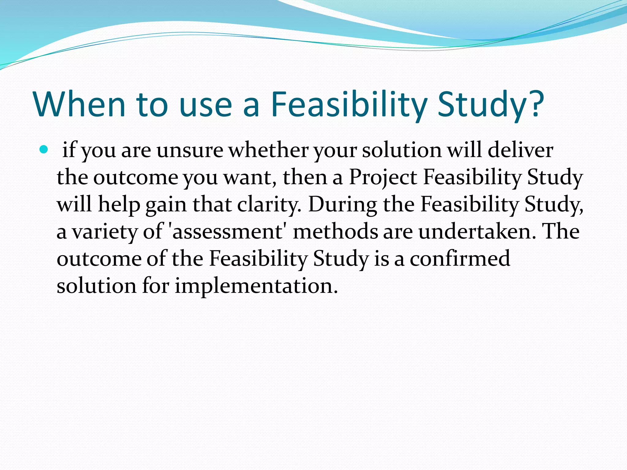 When to use a Feasibility Study?
 if you are unsure whether your solution will deliver
the outcome you want, then a Project Feasibility Study
will help gain that clarity. During the Feasibility Study,
a variety of 'assessment' methods are undertaken. The
outcome of the Feasibility Study is a confirmed
solution for implementation.
 