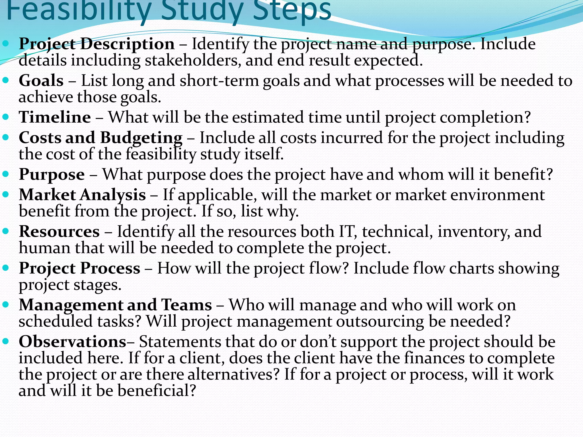 Feasibility Study Steps
 Project Description – Identify the project name and purpose. Include
details including stakeholders, and end result expected.
 Goals – List long and short-term goals and what processes will be needed to
achieve those goals.
 Timeline – What will be the estimated time until project completion?
 Costs and Budgeting – Include all costs incurred for the project including
the cost of the feasibility study itself.
 Purpose – What purpose does the project have and whom will it benefit?
 Market Analysis – If applicable, will the market or market environment
benefit from the project. If so, list why.
 Resources – Identify all the resources both IT, technical, inventory, and
human that will be needed to complete the project.
 Project Process – How will the project flow? Include flow charts showing
project stages.
 Management and Teams – Who will manage and who will work on
scheduled tasks? Will project management outsourcing be needed?
 Observations– Statements that do or don’t support the project should be
included here. If for a client, does the client have the finances to complete
the project or are there alternatives? If for a project or process, will it work
and will it be beneficial?
 