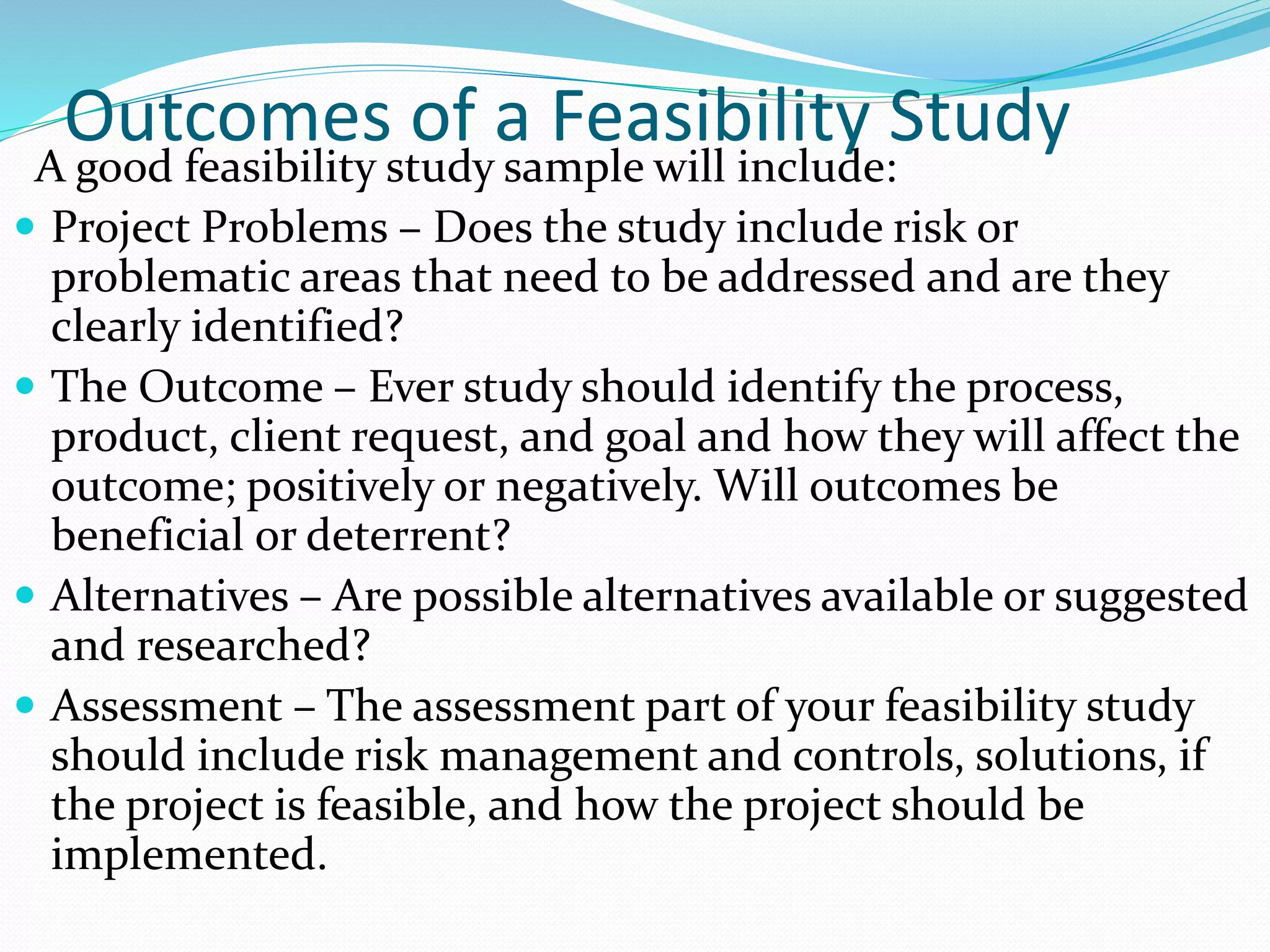Outcomes of a Feasibility Study
A good feasibility study sample will include:
 Project Problems – Does the study include risk or
problematic areas that need to be addressed and are they
clearly identified?
 The Outcome – Ever study should identify the process,
product, client request, and goal and how they will affect the
outcome; positively or negatively. Will outcomes be
beneficial or deterrent?
 Alternatives – Are possible alternatives available or suggested
and researched?
 Assessment – The assessment part of your feasibility study
should include risk management and controls, solutions, if
the project is feasible, and how the project should be
implemented.
 
