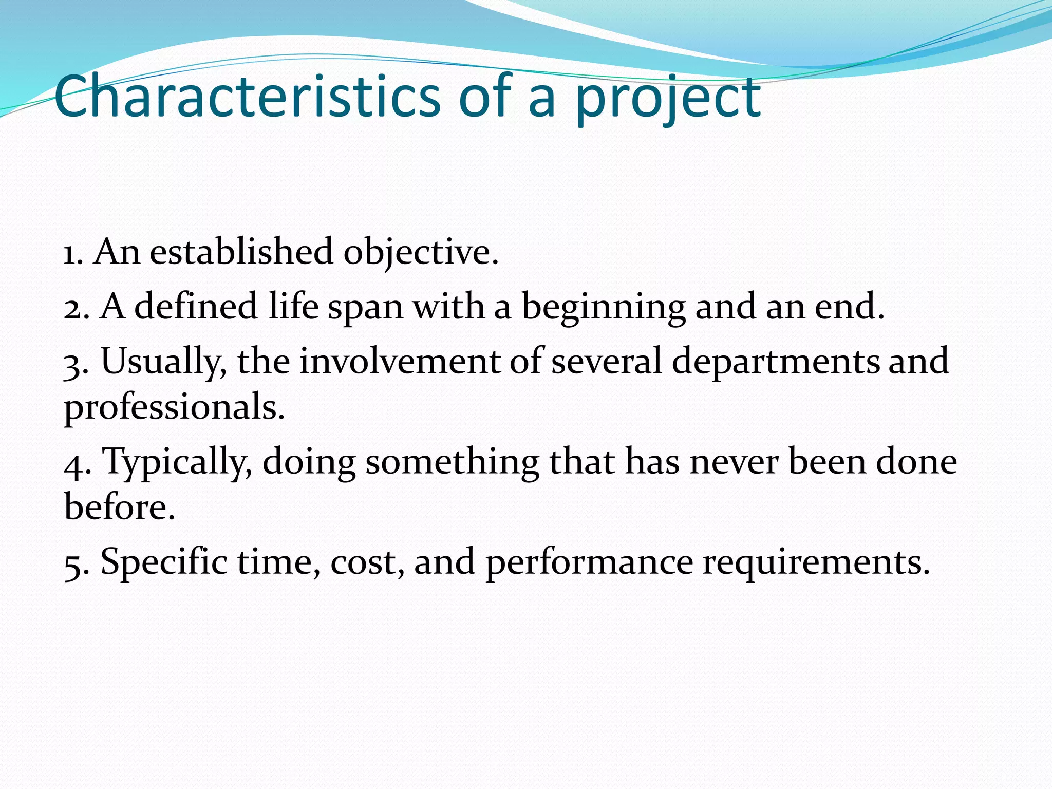 Characteristics of a project
1. An established objective.
2. A defined life span with a beginning and an end.
3. Usually, the involvement of several departments and
professionals.
4. Typically, doing something that has never been done
before.
5. Specific time, cost, and performance requirements.
 