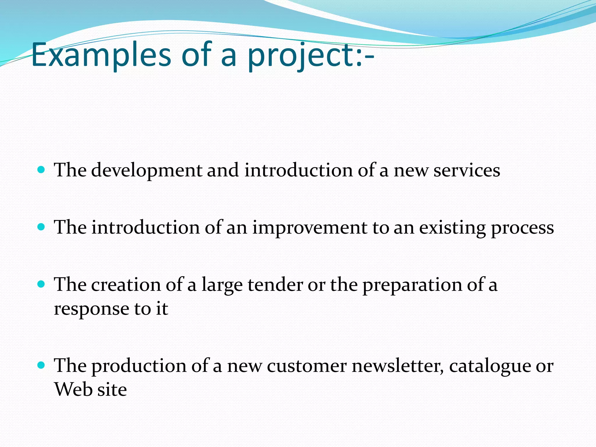 Examples of a project:-
 The development and introduction of a new services
 The introduction of an improvement to an existing process
 The creation of a large tender or the preparation of a
response to it
 The production of a new customer newsletter, catalogue or
Web site
 