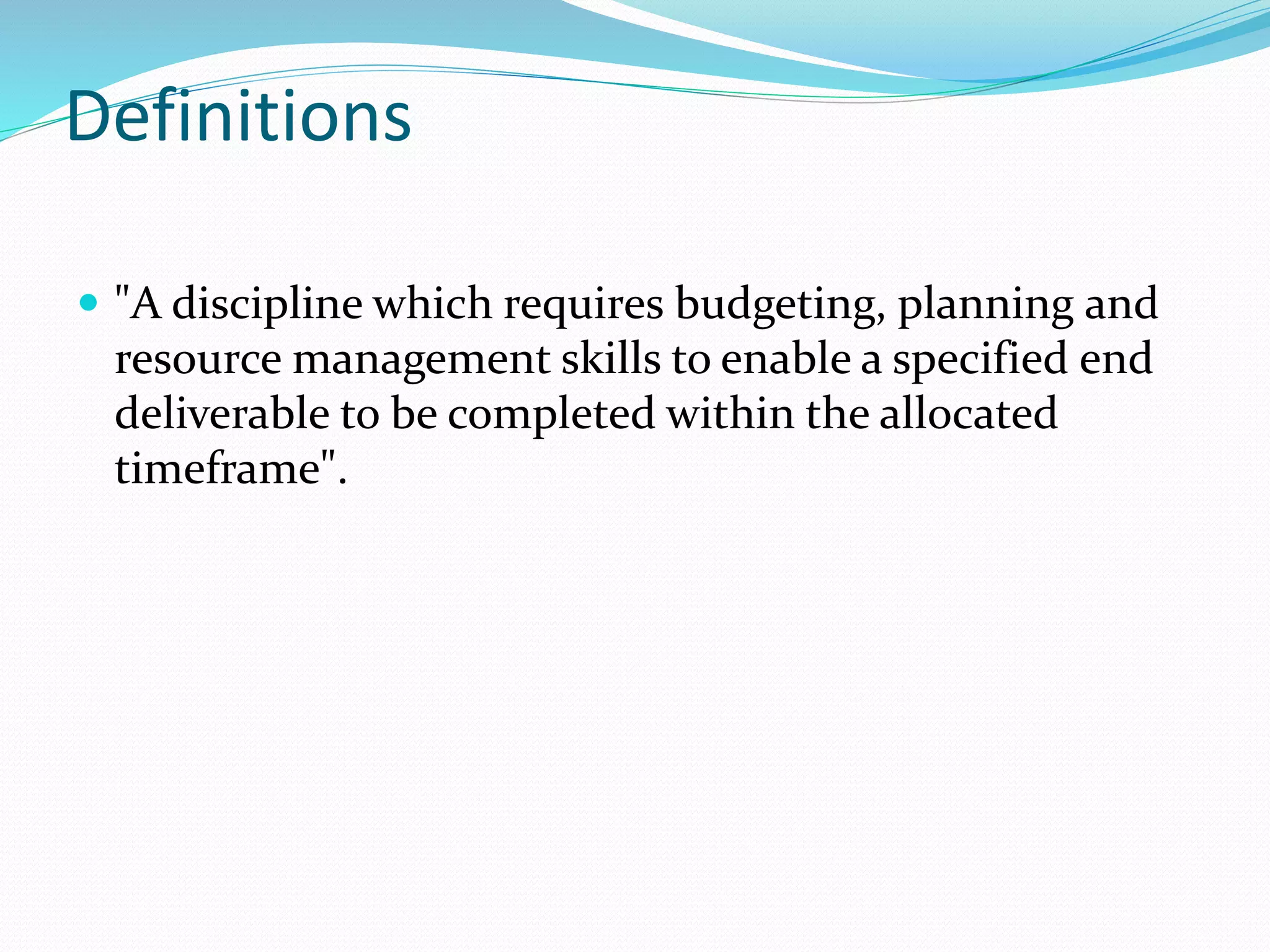 Definitions
 "A discipline which requires budgeting, planning and
resource management skills to enable a specified end
deliverable to be completed within the allocated
timeframe".
 