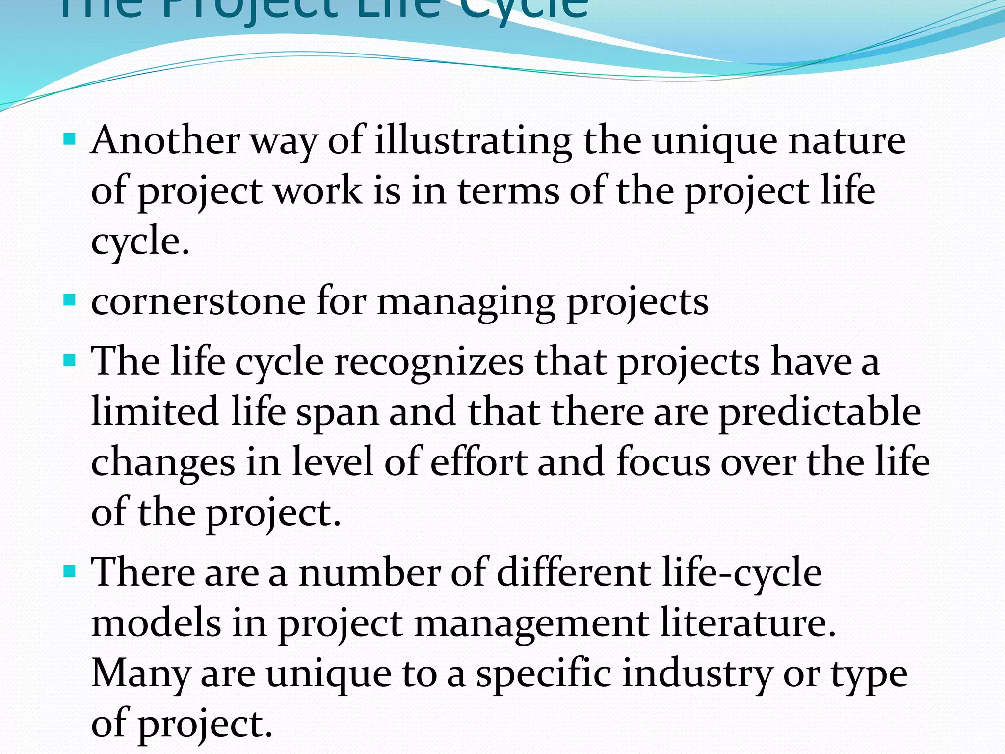 The Project Life Cycle
 Another way of illustrating the unique nature
of project work is in terms of the project life
cycle.
 cornerstone for managing projects
 The life cycle recognizes that projects have a
limited life span and that there are predictable
changes in level of effort and focus over the life
of the project.
 There are a number of different life-cycle
models in project management literature.
Many are unique to a specific industry or type
of project.
 