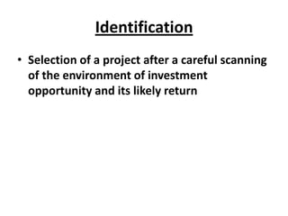 Identification
• Selection of a project after a careful scanning
  of the environment of investment
  opportunity and its likely return
 