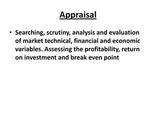 Appraisal
• Searching, scrutiny, analysis and evaluation
  of market technical, financial and economic
  variables. Assessing the profitability, return
  on investment and break even point
 