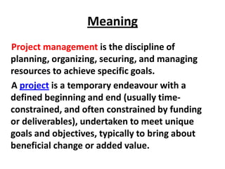 Meaning
Project management is the discipline of
planning, organizing, securing, and managing
resources to achieve specific goals.
A project is a temporary endeavour with a
defined beginning and end (usually time-
constrained, and often constrained by funding
or deliverables), undertaken to meet unique
goals and objectives, typically to bring about
beneficial change or added value.
 