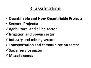 Classification
• Quantifiable and Non- Quantifiable Projects
• Sectoral Projects:-
Agricultural and allied sector
Irrigation and power sector
Industry and mining sector
Transportation and communication sector
Social service sector
Miscellaneous
 