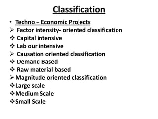 Classification
• Techno – Economic Projects
 Factor intensity- oriented classification
 Capital intensive
 Lab our intensive
 Causation oriented classification
 Demand Based
 Raw material based
 Magnitude oriented classification
Large scale
Medium Scale
Small Scale
 