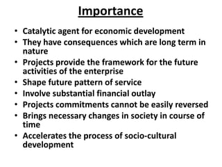 Importance
• Catalytic agent for economic development
• They have consequences which are long term in
  nature
• Projects provide the framework for the future
  activities of the enterprise
• Shape future pattern of service
• Involve substantial financial outlay
• Projects commitments cannot be easily reversed
• Brings necessary changes in society in course of
  time
• Accelerates the process of socio-cultural
  development
 