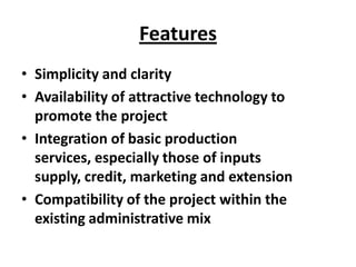 Features
• Simplicity and clarity
• Availability of attractive technology to
  promote the project
• Integration of basic production
  services, especially those of inputs
  supply, credit, marketing and extension
• Compatibility of the project within the
  existing administrative mix
 
