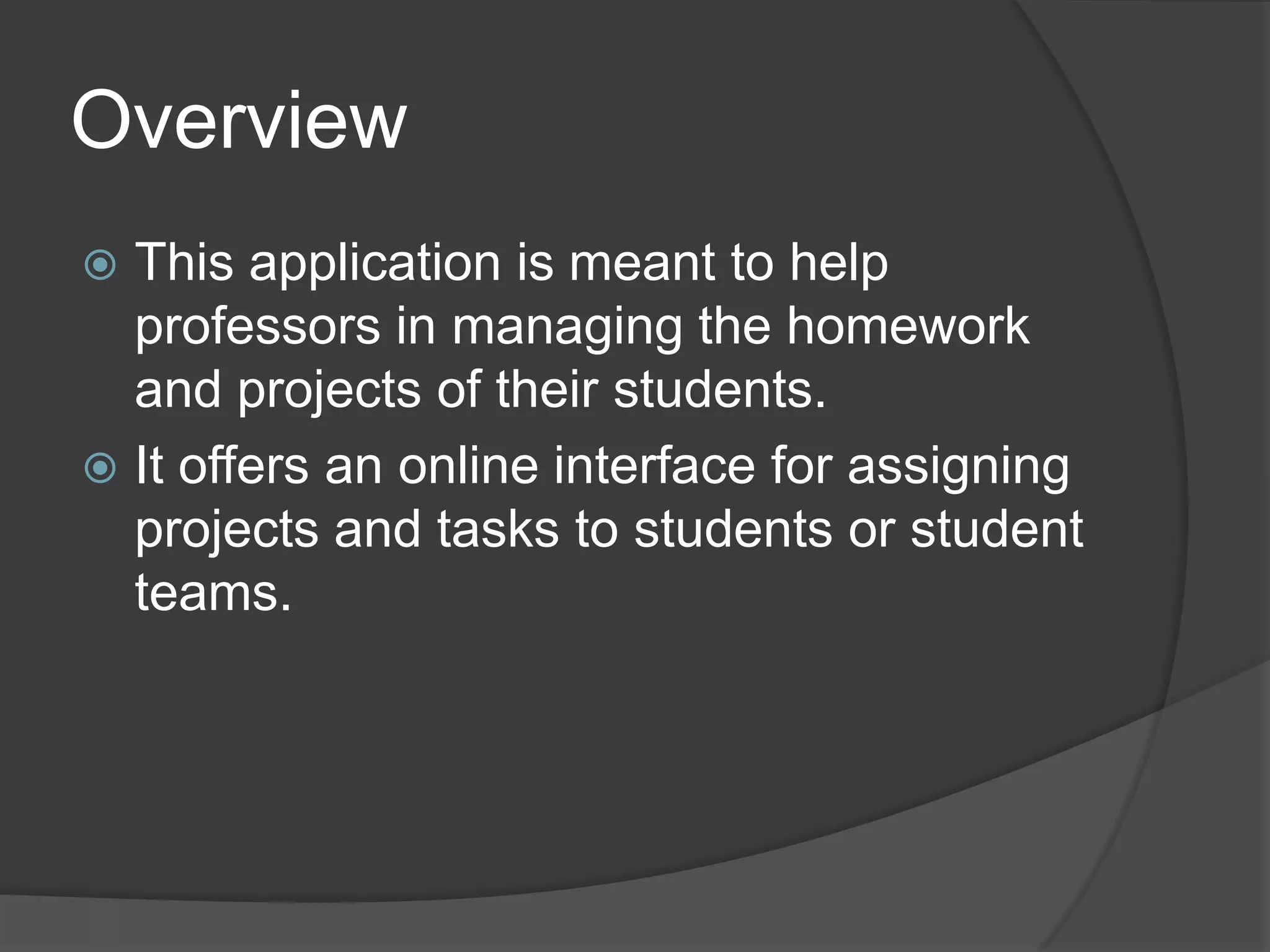 Overview
 This application is meant to help
  professors in managing the homework
  and projects of their students.
 It offers an online interface for assigning
  projects and tasks to students or student
  teams.
 