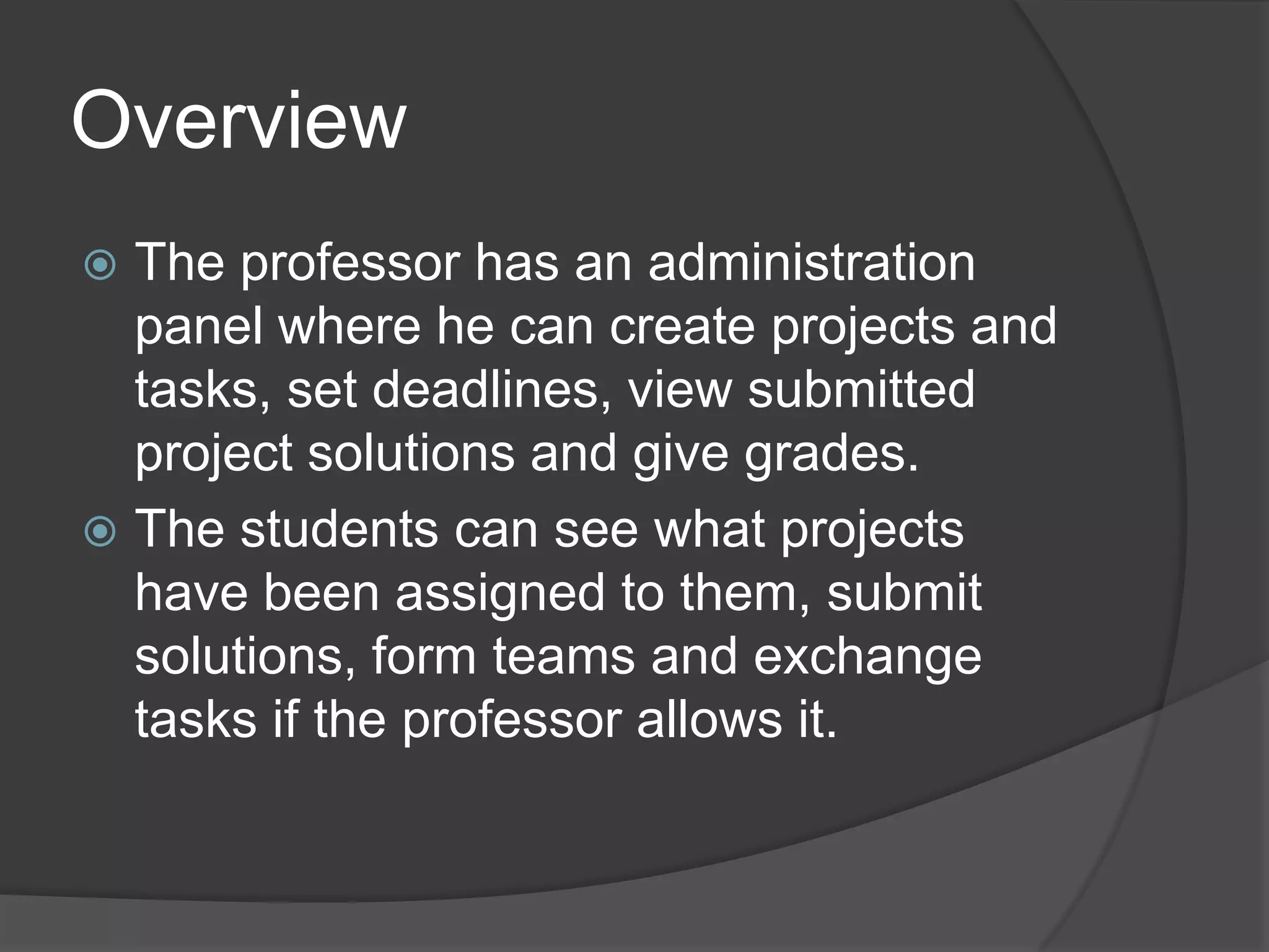 Overview
 The professor has an administration
  panel where he can create projects and
  tasks, set deadlines, view submitted
  project solutions and give grades.
 The students can see what projects
  have been assigned to them, submit
  solutions, form teams and exchange
  tasks if the professor allows it.
 