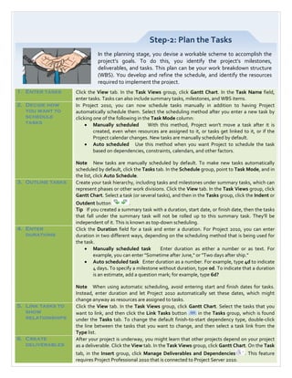Step-2: Plan the Tasks
                             In the planning stage, you devise a workable scheme to accomplish the
                             project’s goals. To do this, you identify the project’s milestones,
                             deliverables, and tasks. This plan can be your work breakdown structure
                             (WBS). You develop and refine the schedule, and identify the resources
                             required to implement the project.
1. Enter tasks     Click the View tab. In the Task Views group, click Gantt Chart. In the Task Name field,
                   enter tasks. Tasks can also include summary tasks, milestones, and WBS items.
2. Decide how      In Project 2010, you can now schedule tasks manually in addition to having Project
   you want to     automatically schedule them. Select the scheduling method after you enter a new task by
   schedule        clicking one of the following in the Task Mode column:
   tasks                • Manually scheduled          With this method, Project won't move a task after it is
                            created, even when resources are assigned to it, or tasks get linked to it, or if the
                            Project calendar changes. New tasks are manually scheduled by default.
                        • Auto scheduled Use this method when you want Project to schedule the task
                            based on dependencies, constraints, calendars, and other factors.

                   Note New tasks are manually scheduled by default. To make new tasks automatically
                   scheduled by default, click the Tasks tab. In the Schedule group, point to Task Mode, and in
                   the list, click Auto Schedule.
3. Outline tasks   Create your task hierarchy, including tasks and milestones under summary tasks, which can
                   represent phases or other work divisions. Click the View tab. In the Task Views group, click
                   Gantt Chart. Select a task (or several tasks), and then in the Tasks group, click the Indent or
                   Outdent button            .
                   Tip If you created a summary task with a duration, start date, or finish date, then the tasks
                   that fall under the summary task will not be rolled up to this summary task. They'll be
                   independent of it. This is known as top-down scheduling.
4. Enter           Click the Duration field for a task and enter a duration. For Project 2010, you can enter
   durations       duration in two different ways, depending on the scheduling method that is being used for
                   the task.
                       • Manually scheduled task            Enter duration as either a number or as text. For
                            example, you can enter "Sometime after June," or "Two days after ship."
                       • Auto scheduled task Enter duration as a number. For example, type 4d to indicate
                            4 days. To specify a milestone without duration, type 0d. To indicate that a duration
                            is an estimate, add a question mark; for example, type 6d?

                   Note When using automatic scheduling, avoid entering start and finish dates for tasks.
                   Instead, enter duration and let Project 2010 automatically set these dates, which might
                   change anyway as resources are assigned to tasks.
5. Link tasks to   Click the View tab. In the Task Views group, click Gantt Chart. Select the tasks that you
   show            want to link, and then click the Link Tasks button        in the Tasks group, which is found
   relationships   under the Tasks tab. To change the default finish-to-start dependency type, double-click
                   the line between the tasks that you want to change, and then select a task link from the
                   Type list.
6. Create          After your project is underway, you might learn that other projects depend on your project
   deliverables    as a deliverable. Click the View tab. In the Task Views group, click Gantt Chart. On the Task
                   tab, in the Insert group, click Manage Deliverables and Dependencies            . This feature
                   requires Project Professional 2010 that is connected to Project Server 2010.
 
