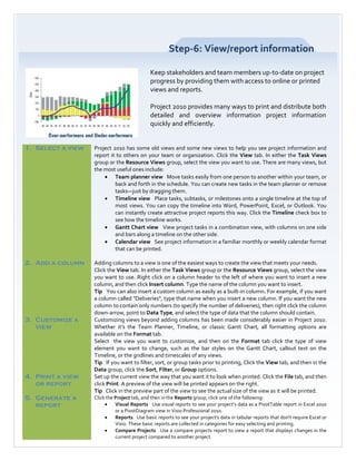 Step-6: View/report information

                                             Keep stakeholders and team members up-to-date on project
                                             progress by providing them with access to online or printed
                                             views and reports.

                                             Project 2010 provides many ways to print and distribute both
                                             detailed and overview information project information
                                             quickly and efficiently.


1. Select a view   Project 2010 has some old views and some new views to help you see project information and
                   report it to others on your team or organization. Click the View tab. In either the Task Views
                   group or the Resource Views group, select the view you want to use. There are many views, but
                   the most useful ones include:
                       • Team planner view Move tasks easily from one person to another within your team, or
                            back and forth in the schedule. You can create new tasks in the team planner or remove
                            tasks—just by dragging them.
                       • Timeline view Place tasks, subtasks, or milestones onto a single timeline at the top of
                            most views. You can copy the timeline into Word, PowerPoint, Excel, or Outlook. You
                            can instantly create attractive project reports this way. Click the Timeline check box to
                            see how the timeline works.
                       • Gantt Chart view View project tasks in a combination view, with columns on one side
                            and bars along a timeline on the other side.
                       • Calendar view See project information in a familiar monthly or weekly calendar format
                            that can be printed.

2. Add a column    Adding columns to a view is one of the easiest ways to create the view that meets your needs.
                   Click the View tab. In either the Task Views group or the Resource Views group, select the view
                   you want to use. Right click on a column header to the left of where you want to insert a new
                   column, and then click Insert column. Type the name of the column you want to insert.
                   Tip You can also insert a custom column as easily as a built-in column. For example, if you want
                   a column called "Deliveries", type that name when you insert a new column. If you want the new
                   column to contain only numbers (to specify the number of deliveries), then right click the column
                   down-arrow, point to Data Type, and select the type of data that the column should contain.
3. Customize a     Customizing views beyond adding columns has been made considerably easier in Project 2010.
   view            Whether it’s the Team Planner, Timeline, or classic Gantt Chart, all formatting options are
                   available on the Format tab.
                   Select the view you want to customize, and then on the Format tab click the type of view
                   element you want to change, such as the bar styles on the Gantt Chart, callout text on the
                   Timeline, or the gridlines and timescales of any views.
                   Tip If you want to filter, sort, or group tasks prior to printing, Click the View tab, and then in the
                   Data group, click the Sort, Filter, or Group options.
4. Print a view    Set up the current view the way that you want it to look when printed. Click the File tab, and then
   or report       click Print. A preview of the view will be printed appears on the right.
                   Tip Click in the preview part of the view to see the actual size of the view as it will be printed.
5. Generate a      Click the Project tab, and then in the Reports group, click one of the following:
   report               •    Visual Reports Use visual reports to see your project’s data as a PivotTable report in Excel 2010
                             or a PivotDiagram view in Visio Professional 2010.
                        •    Reports Use basic reports to see your project's data in tabular reports that don't require Excel or
                             Visio. These basic reports are collected in categories for easy selecting and printing.
                        •    Compare Projects Use a compare projects report to view a report that displays changes in the
                             current project compared to another project.
 
