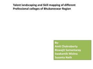 Talent landscaping and Skill mapping of different
Professional colleges of Bhubaneswar Region




                                By-
                                Amit Chakraborty
                                Biswajit Samantaray
                                Swakantik Mishra
                                Susanta Nath
 