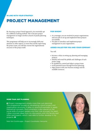 In line with your strategy


Project Management

By choosing a project-based approach, you essentially opt     For whom?
for a different working method. This is because project
management no longer involves a bunch of purely planning      •	 As a manager, you are involved in project organisations
techniques.                                                      and you seek to set up and implement these projects
                                                                 successfully.
This programme will help you to increasingly shift your       •	 You plan to introduce and implement project
attention to other aspects, as more than merely supervising      management in your organisation.
the project team, you will also oversee the organisational
structure of the project itself.                              Added value for you and your company

                                                              You will:

                                                              •	 become a whizz at setting up, planning and managing
                                                                 projects.
                                                              •	 identify and avoid the pitfalls and challenges of each
                                                                 project stage.
                                                              •	 be qualified to control and adjust a project team.
                                                              •	 avoid potential issues through forward-planning.
                                                              •	 align projects with your business strategy and the
                                                                 available resources.




More than just planning

" Project management entails more than just planning!
This programme focuses on developing a good project and
organisation structure. It relies on practical examples to apply
theoretical concepts. Much emphasis is also placed on the
social skills of project leaders and their role amongst the team.
I drew concrete ideas from my discussions with the faculty and
other participants, which I was able to further develop in my
projects. “

Nele Van Crombrugge – Project Coordinator, Genzyme
 