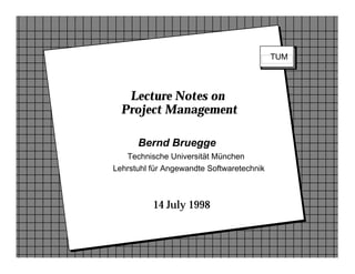 v    8 September 1994

                                                                        TUM




                   Lecture Notes on
                  Project Management

                      Bernd Bruegge
                   Technische Universität München
                Lehrstuhl für Angewandte Softwaretechnik



                          14 July 1998


Bernd Bruegge                Component-Based Software Engineering                 12
 