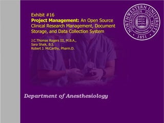 Exhibit #16 Project Management:  An Open Source Clinical Research Management, Document Storage, and Data Collection System J.C.Thomas Rogers III, M.B.A.,  Sara Shaik, B.S. Robert J. McCarthy, Pharm.D. 