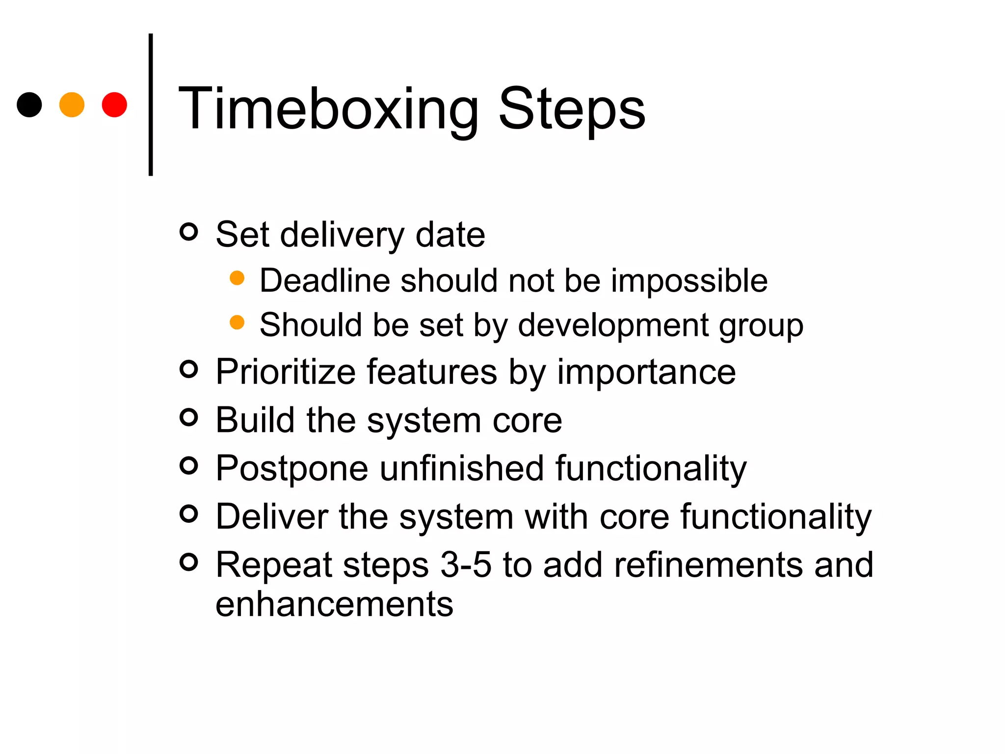 Timeboxing Steps Set delivery date Deadline should not be impossible Should be set by development group Prioritize features by importance Build the system core Postpone unfinished functionality Deliver the system with core functionality Repeat steps 3-5 to add refinements and enhancements 
