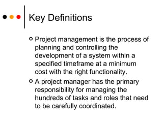 Key Definitions Project management is the process of planning and controlling the development of a system within a specified timeframe at a minimum cost with the right functionality. A project manager has the primary responsibility for managing the hundreds of tasks and roles that need to be carefully coordinated. 