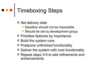 Timeboxing Steps Set delivery date Deadline should not be impossible Should be set by development group Prioritize features by importance Build the system core Postpone unfinished functionality Deliver the system with core functionality Repeat steps 3-5 to add refinements and enhancements 