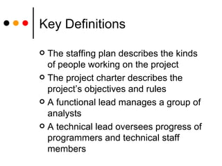 Key Definitions The staffing plan describes the kinds of people working on the project The project charter describes the project’s objectives and rules A functional lead manages a group of analysts A technical lead oversees progress of programmers and technical staff members 