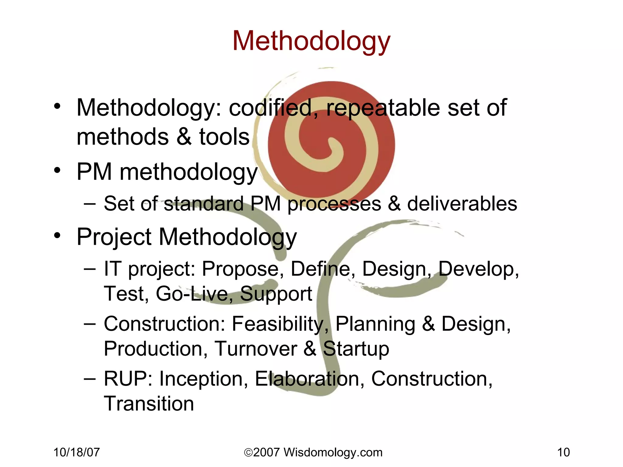 Methodology Methodology: codified, repeatable set of methods & tools PM methodology Set of standard PM processes & deliverables Project Methodology IT project: Propose, Define, Design, Develop, Test, Go-Live, Support Construction: Feasibility, Planning & Design, Production, Turnover & Startup RUP: Inception, Elaboration, Construction, Transition 