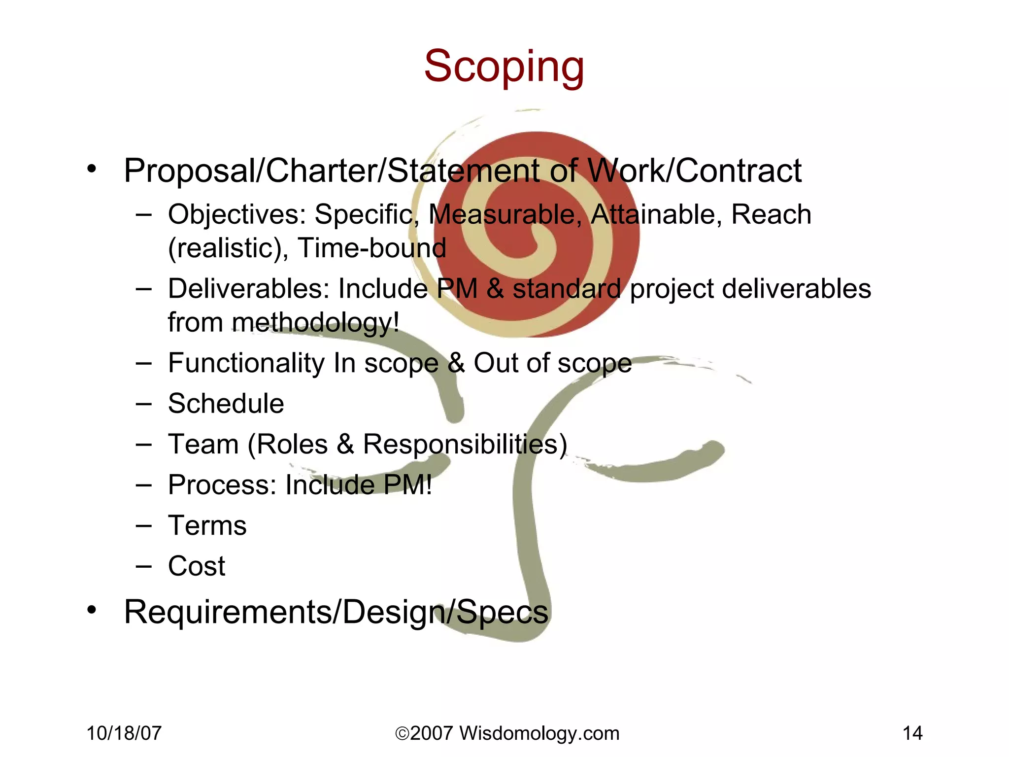 Scoping Proposal/Charter/Statement of Work/Contract Objectives: Specific, Measurable, Attainable, Reach (realistic), Time-bound Deliverables: Include PM & standard project deliverables from methodology! Functionality In scope & Out of scope Schedule Team (Roles & Responsibilities) Process: Include PM! Terms Cost Requirements/Design/Specs 
