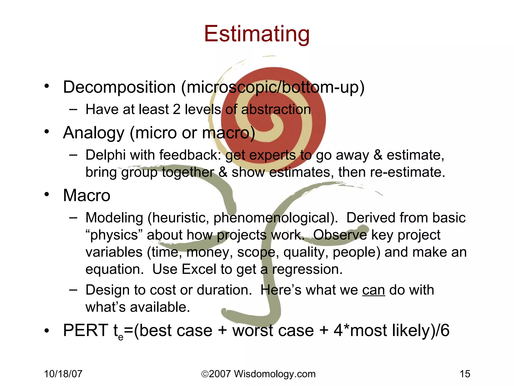 Estimating Decomposition (microscopic/bottom-up) Have at least 2 levels of abstraction Analogy (micro or macro) Delphi with feedback: get experts to go away & estimate, bring group together & show estimates, then re-estimate. Macro Modeling (heuristic, phenomenological).  Derived from basic “physics” about how projects work.  Observe key project variables (time, money, scope, quality, people) and make an equation.  Use Excel to get a regression. Design to cost or duration.  Here’s what we  can  do with what’s available. PERT t e =(best case + worst case + 4*most likely)/6 