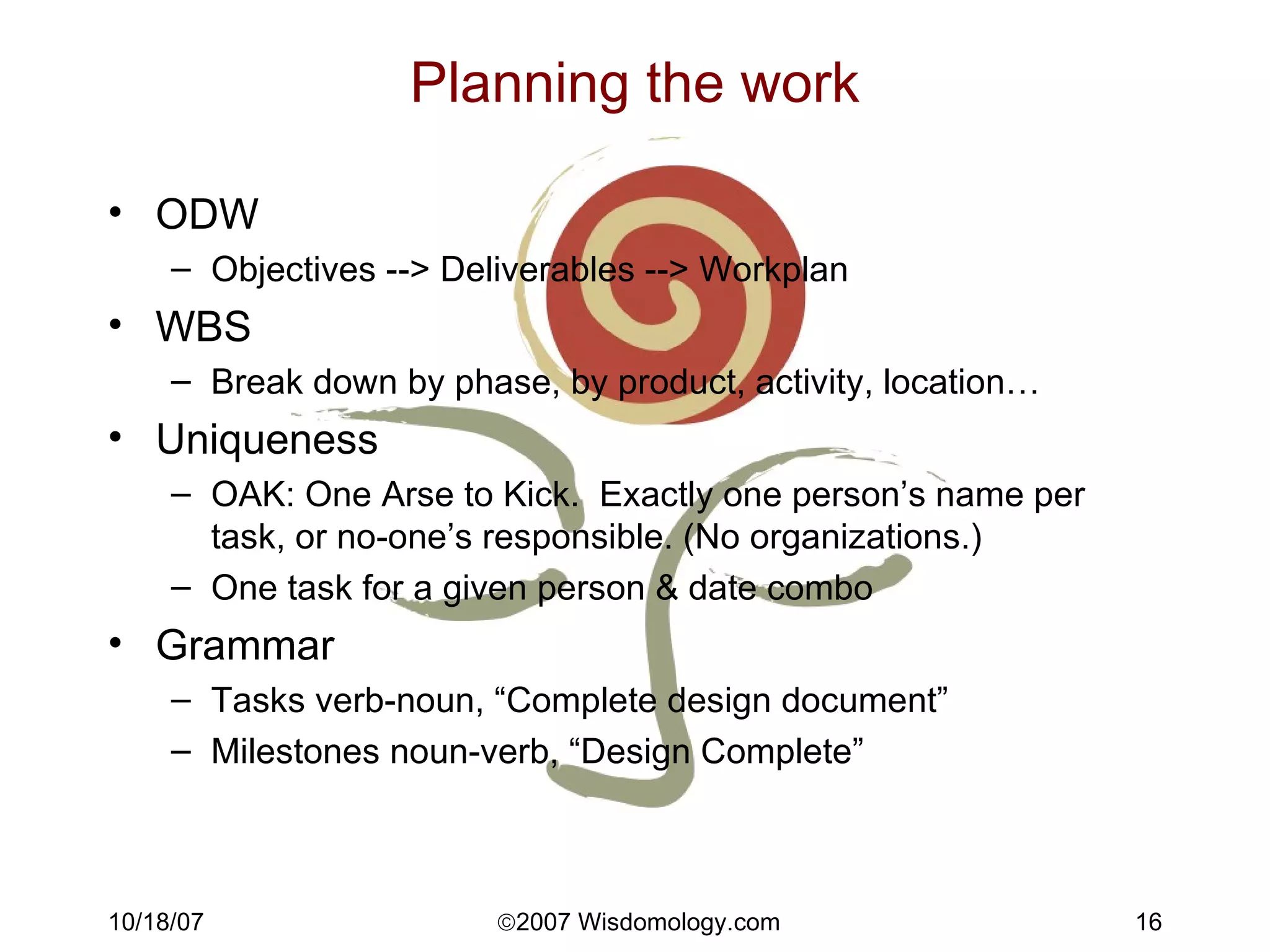 Planning the work ODW Objectives --> Deliverables --> Workplan WBS Break down by phase, by product, activity, location… Uniqueness OAK: One Arse to Kick.  Exactly one person’s name per task, or no-one’s responsible. (No organizations.) One task for a given person & date combo Grammar Tasks verb-noun, “Complete design document” Milestones noun-verb, “Design Complete” 