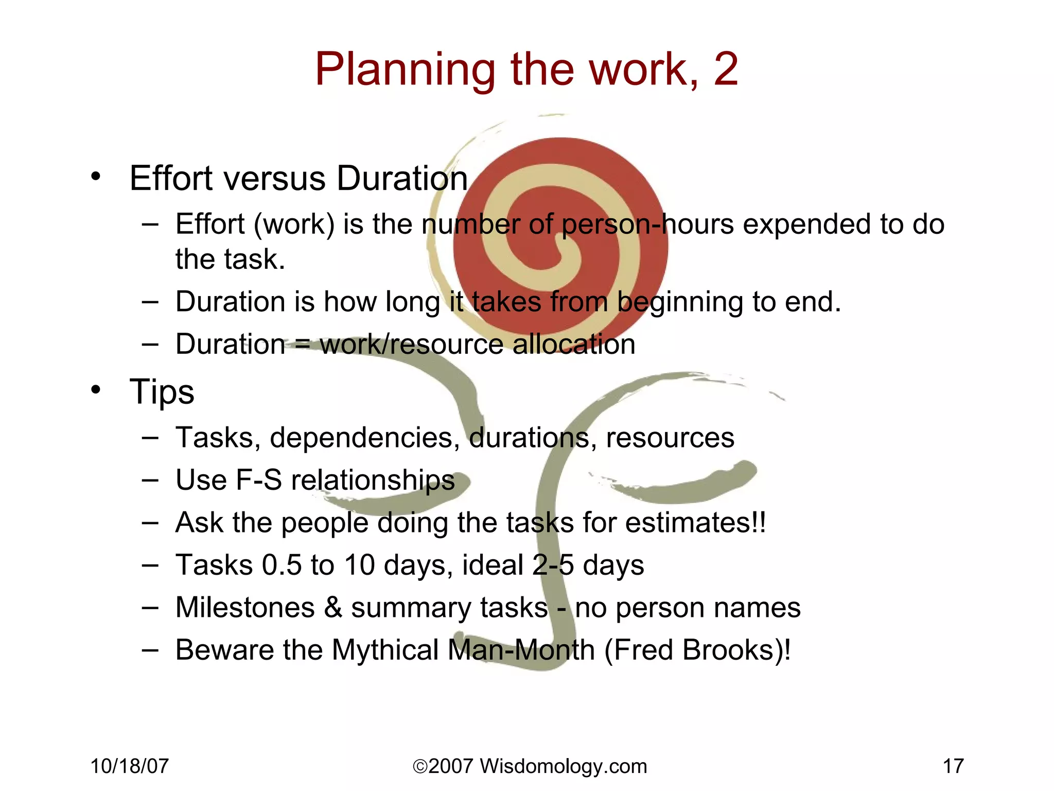 Planning the work, 2 Effort versus Duration Effort (work) is the number of person-hours expended to do the task. Duration is how long it takes from beginning to end. Duration = work/resource allocation Tips Tasks, dependencies, durations, resources Use F-S relationships Ask the people doing the tasks for estimates!! Tasks 0.5 to 10 days, ideal 2-5 days Milestones & summary tasks - no person names Beware the Mythical Man-Month (Fred Brooks)! 