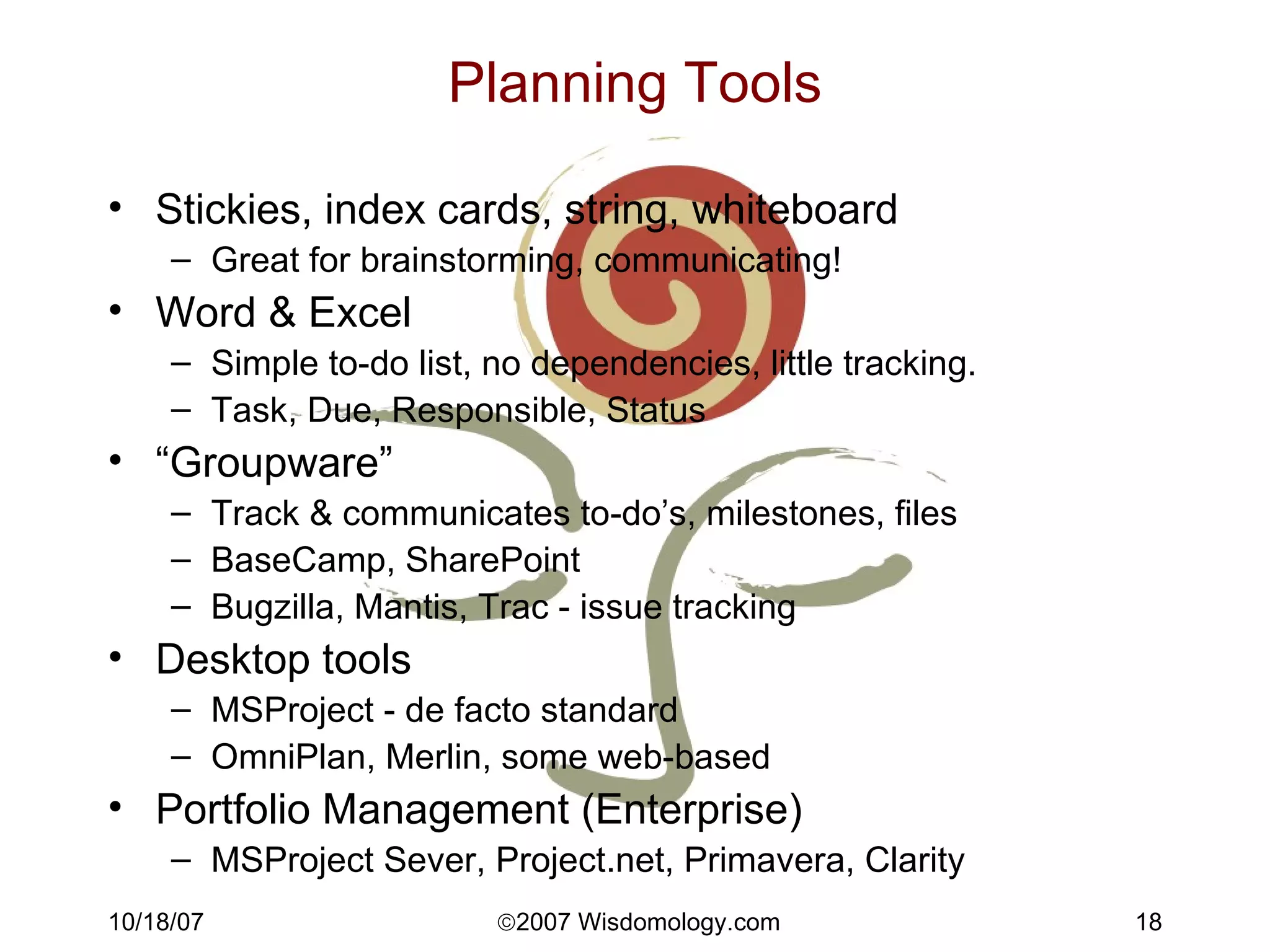 Planning Tools Stickies, index cards, string, whiteboard Great for brainstorming, communicating! Word & Excel Simple to-do list, no dependencies, little tracking. Task, Due, Responsible, Status “ Groupware” Track & communicates to-do’s, milestones, files BaseCamp, SharePoint Bugzilla, Mantis, Trac - issue tracking Desktop tools MSProject - de facto standard OmniPlan, Merlin, some web-based Portfolio Management (Enterprise) MSProject Sever, Project.net, Primavera, Clarity 