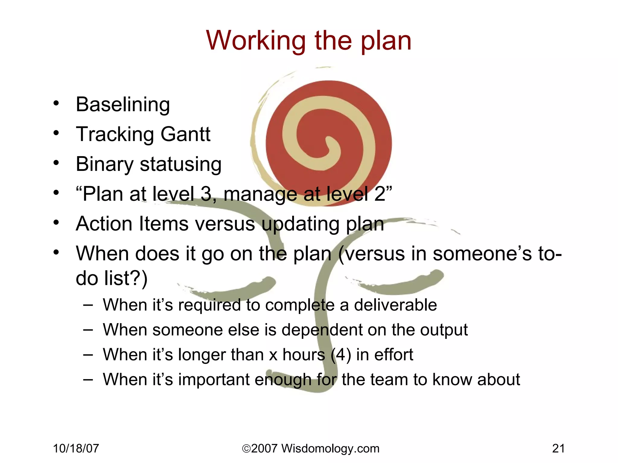 Working the plan Baselining Tracking Gantt Binary statusing “ Plan at level 3, manage at level 2” Action Items versus updating plan When does it go on the plan (versus in someone’s to-do list?) When it’s required to complete a deliverable When someone else is dependent on the output When it’s longer than x hours (4) in effort When it’s important enough for the team to know about 