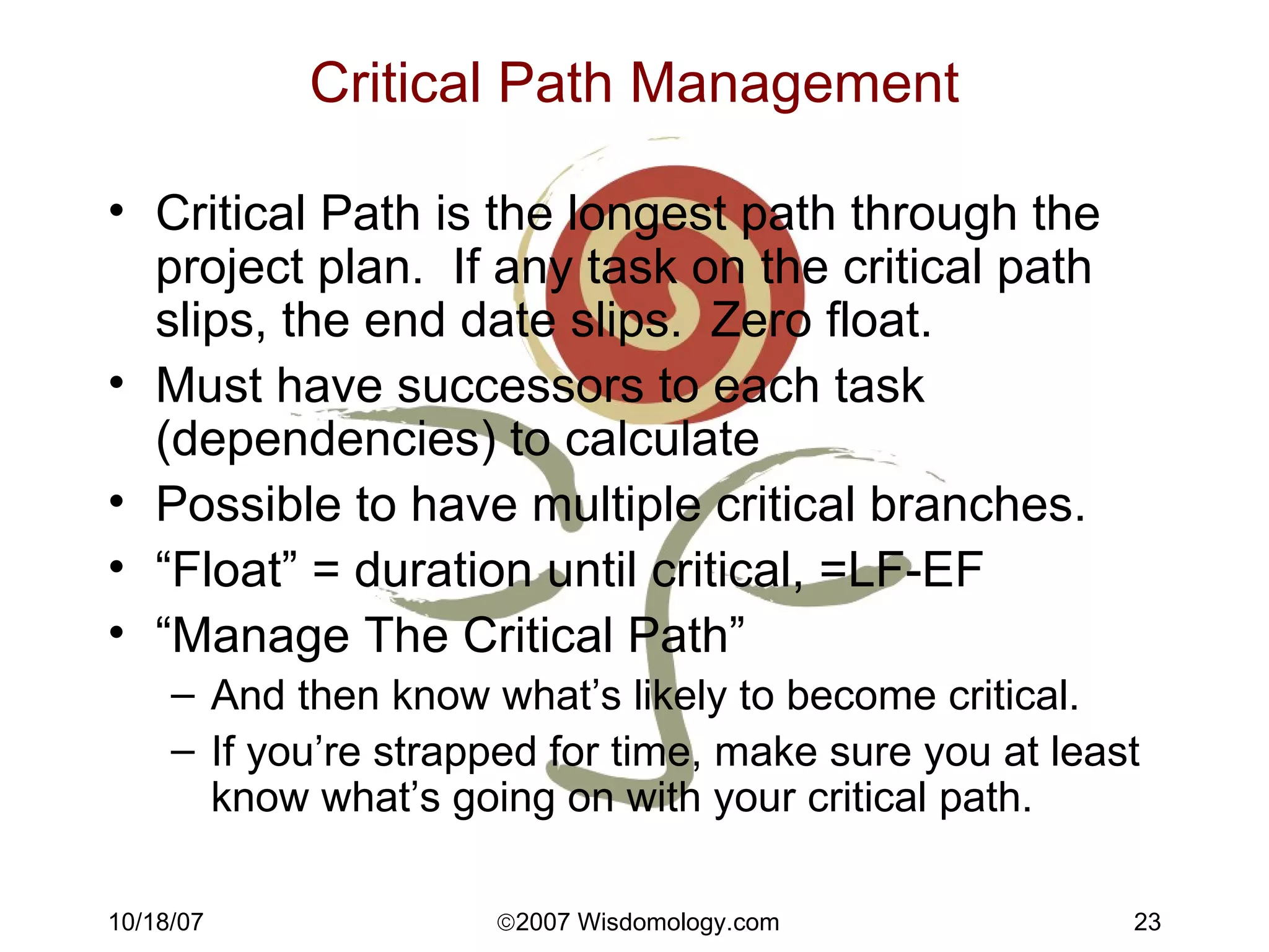 Critical Path Management Critical Path is the longest path through the project plan.  If any task on the critical path slips, the end date slips.  Zero float. Must have successors to each task (dependencies) to calculate Possible to have multiple critical branches. “ Float” = duration until critical, =LF-EF “ Manage The Critical Path” And then know what’s likely to become critical. If you’re strapped for time, make sure you at least know what’s going on with your critical path. 