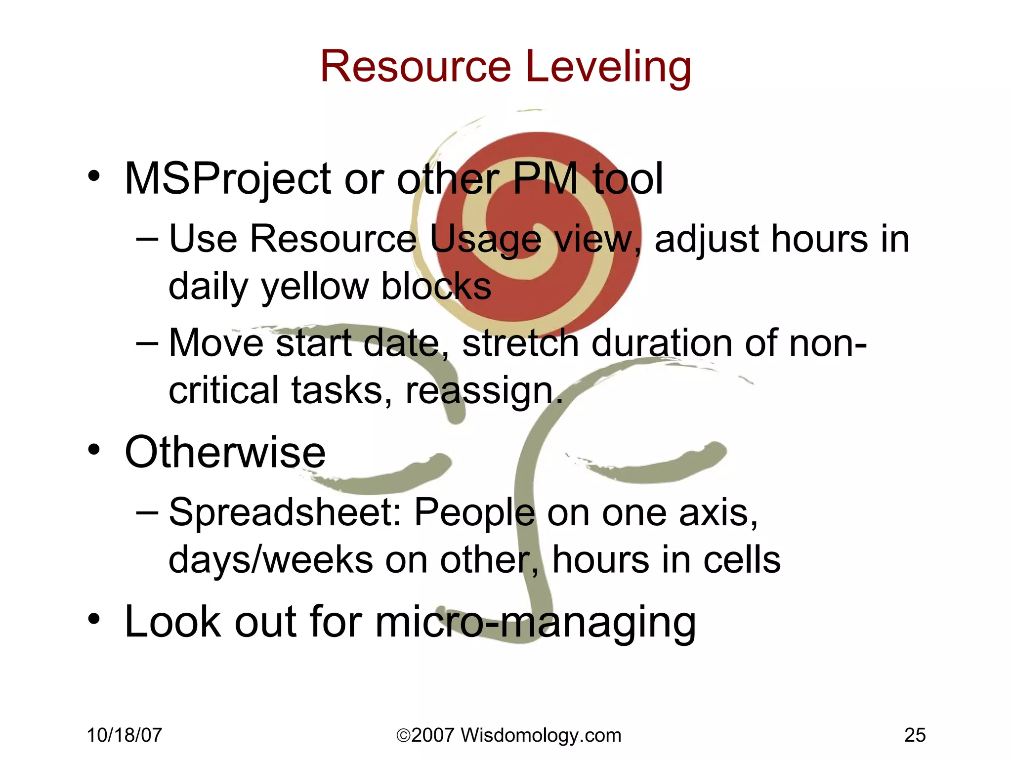 Resource Leveling MSProject or other PM tool Use Resource Usage view, adjust hours in daily yellow blocks Move start date, stretch duration of non-critical tasks, reassign. Otherwise Spreadsheet: People on one axis, days/weeks on other, hours in cells Look out for micro-managing 